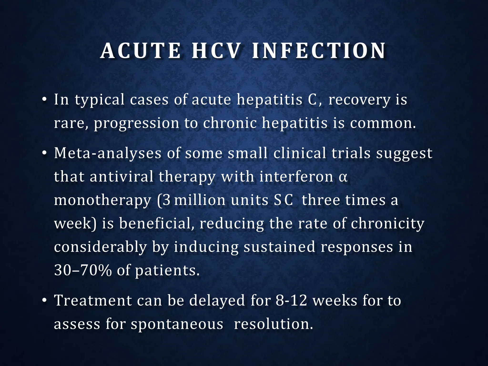 ACUTE HCV INFECTION
• In typical cases of acute hepatitis C, recovery is
rare, progression to chronic hepatitis is common.
• Meta-analyses of some small clinical trials suggest
that antiviral therapy with interferon α
monotherapy (3 million units SC three times a
week) is beneficial, reducing the rate of chronicity
considerably by inducing sustained responses in
30–70% of patients.
• Treatment can be delayed for 8-12 weeks for to
assess for spontaneous resolution.
 