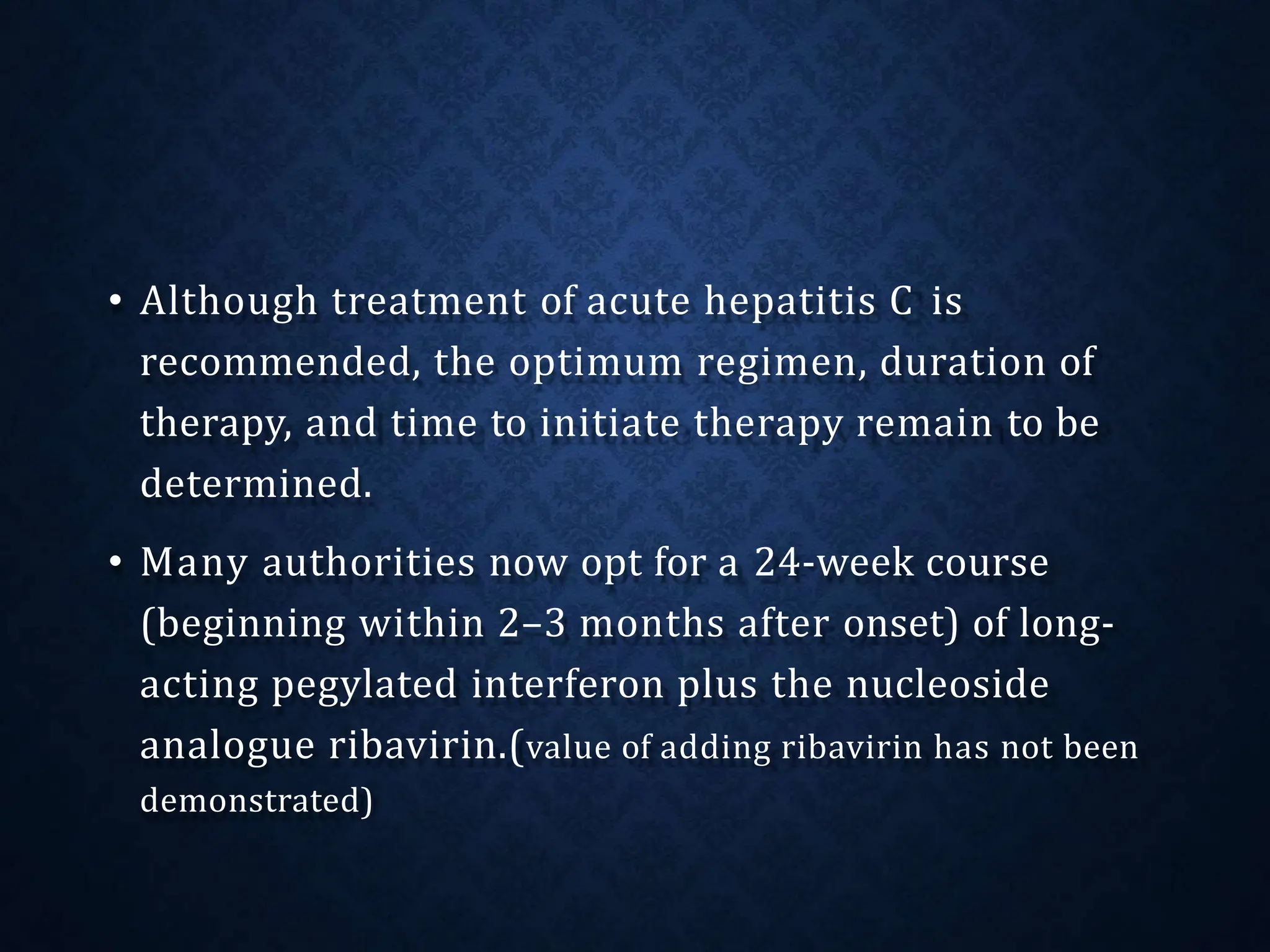 • Although treatment of acute hepatitis C is
recommended, the optimum regimen, duration of
therapy, and time to initiate therapy remain to be
determined.
• Many authorities now opt for a 24-week course
(beginning within 2–3 months after onset) of long-
acting pegylated interferon plus the nucleoside
analogue ribavirin.(value of adding ribavirin has not been
demonstrated)
 