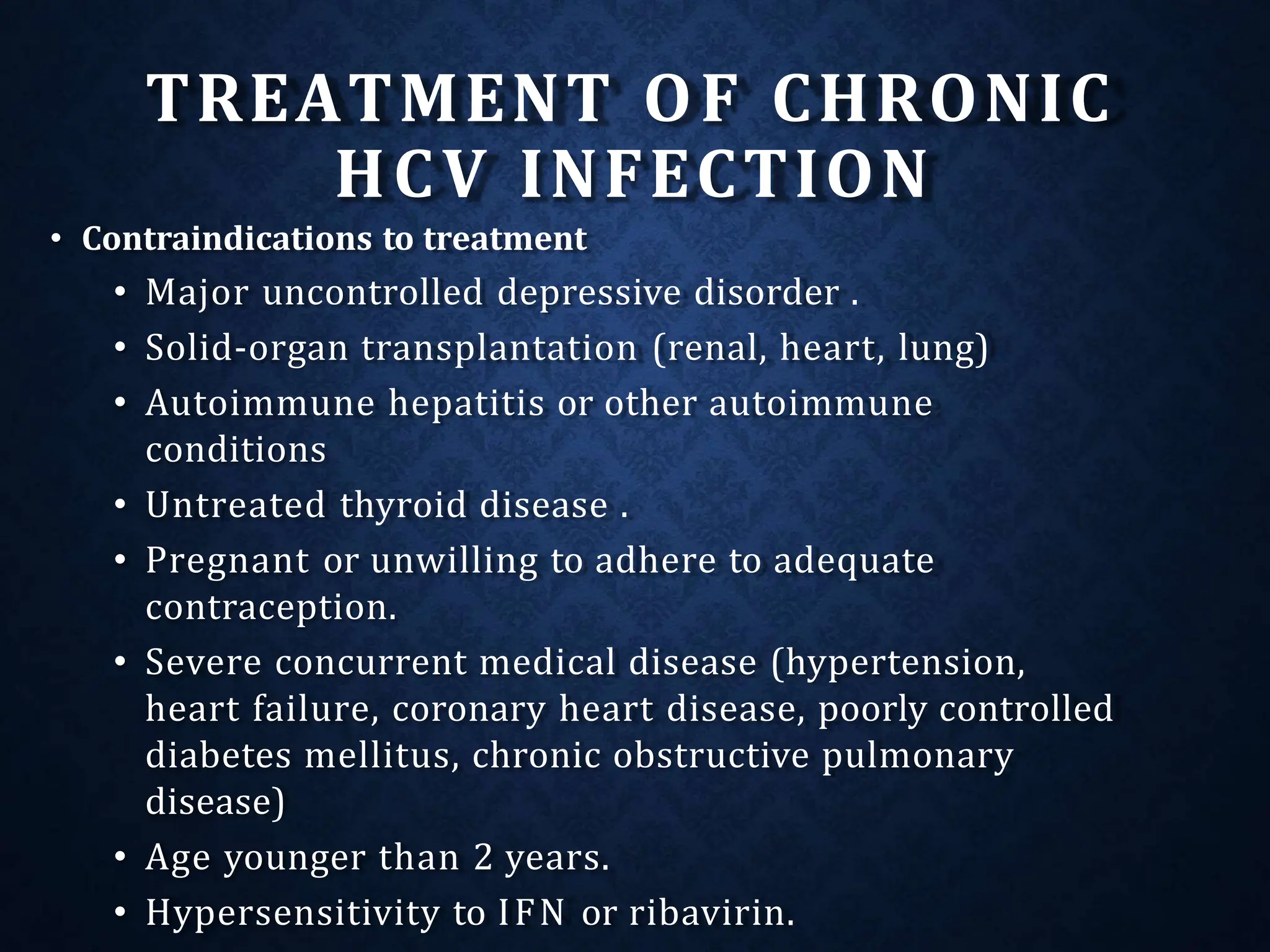 TREATMENT OF CHRONIC
HCV INFECTION
• Contraindications to treatment
• Major uncontrolled depressive disorder .
• Solid-organ transplantation (renal, heart, lung)
• Autoimmune hepatitis or other autoimmune
conditions
• Untreated thyroid disease .
• Pregnant or unwilling to adhere to adequate
contraception.
• Severe concurrent medical disease (hypertension,
heart failure, coronary heart disease, poorly controlled
diabetes mellitus, chronic obstructive pulmonary
disease)
• Age younger than 2 years.
• Hypersensitivity to IFN or ribavirin.
 