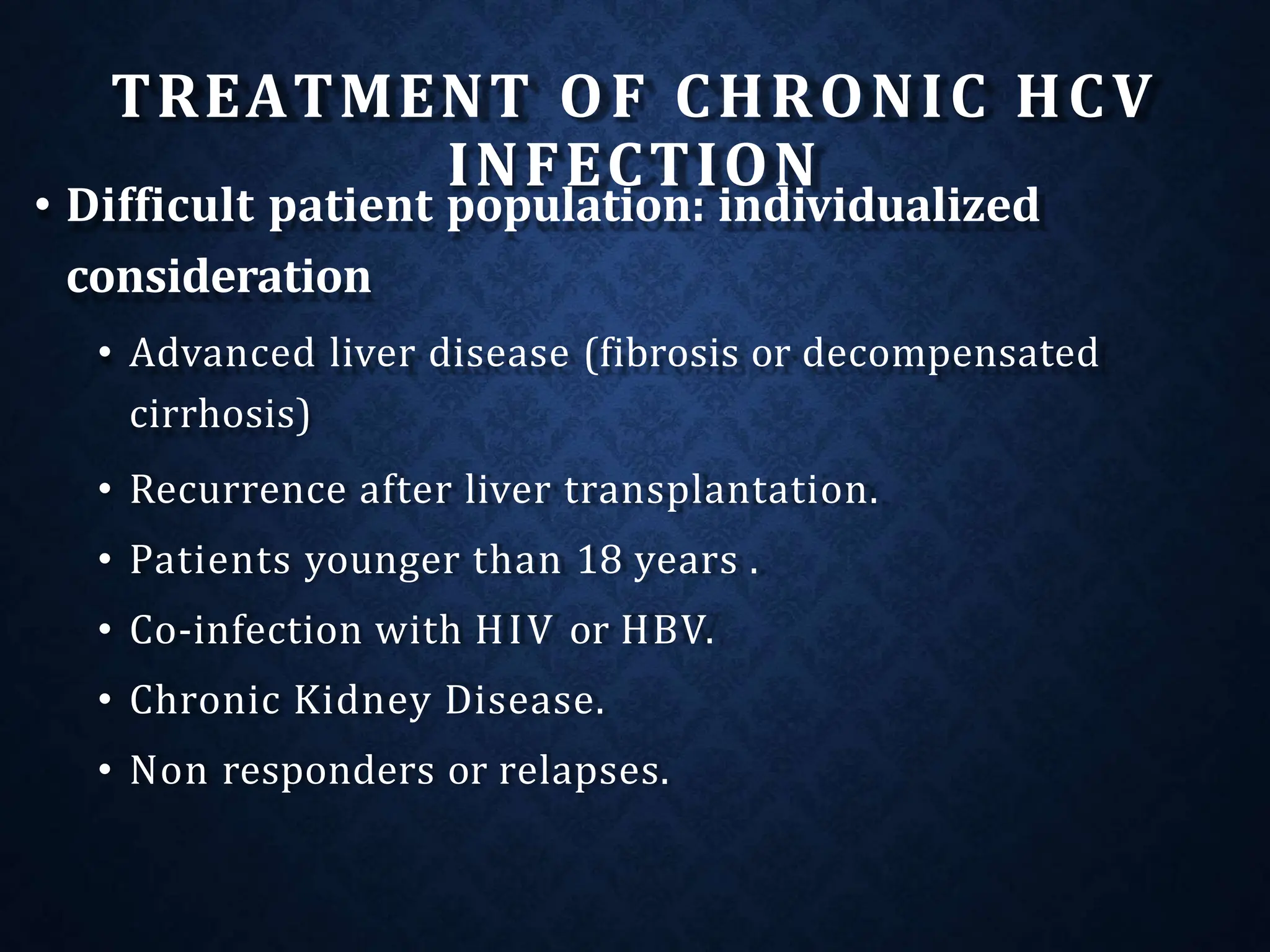 TREATMENT OF CHRONIC HCV
INFECTION
• Difficult patient population: individualized
consideration
• Advanced liver disease (fibrosis or decompensated
cirrhosis)
• Recurrence after liver transplantation.
• Patients younger than 18 years .
• Co-infection with HIV or HBV.
• Chronic Kidney Disease.
• Non responders or relapses.
 