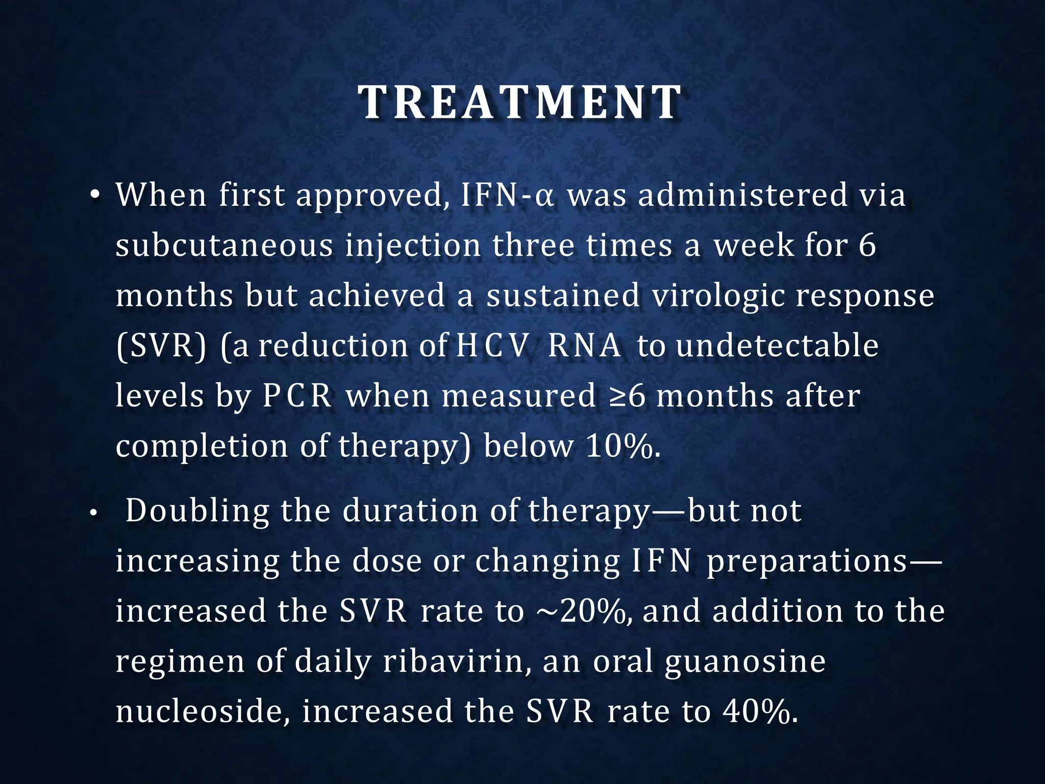TREATMENT
• When first approved, IFN-α was administered via
subcutaneous injection three times a week for 6
months but achieved a sustained virologic response
(SVR) (a reduction of HCV RNA to undetectable
levels by PCR when measured ≥6 months after
completion of therapy) below 10%.
• Doubling the duration of therapy—but not
increasing the dose or changing IFN preparations—
increased the SVR rate to ~20%, and addition to the
regimen of daily ribavirin, an oral guanosine
nucleoside, increased the SVR rate to 40%.
 