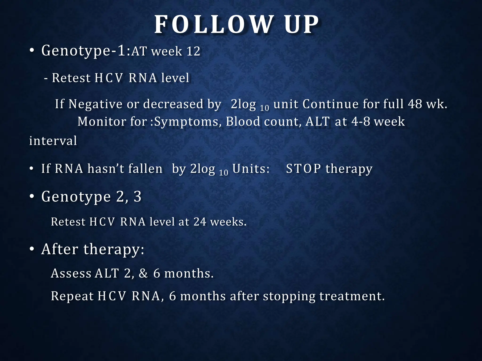 FOLLOW UP
• Genotype-1:AT week 12
- Retest HCV RNA level
If Negative or decreased by 2log 10 unit Continue for full 48 wk.
Monitor for :Symptoms, Blood count, ALT at 4-8 week
interval
STOP therapy
• If RNA hasn’t fallen by 2log 10 Units:
• Genotype 2, 3
Retest HCV RNA level at 24 weeks.
• After therapy:
Assess ALT 2, & 6 months.
Repeat HCV RNA, 6 months after stopping treatment.
 