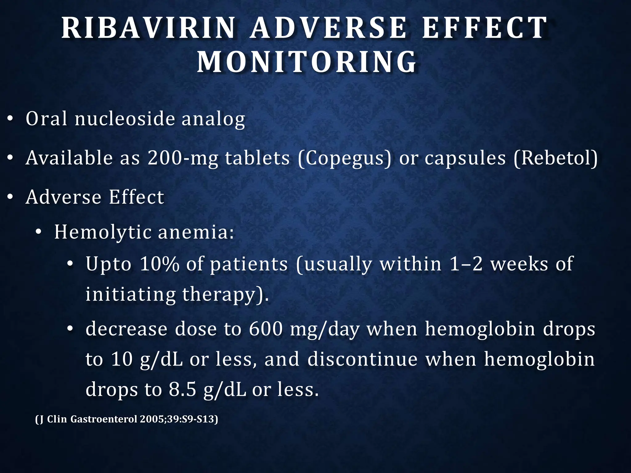 RIBAVIRIN ADVERSE EFFECT
MONITORING
• Oral nucleoside analog
• Available as 200-mg tablets (Copegus) or capsules (Rebetol)
• Adverse Effect
• Hemolytic anemia:
• Upto 10% of patients (usually within 1–2 weeks of
initiating therapy).
• decrease dose to 600 mg/day when hemoglobin drops
to 10 g/dL or less, and discontinue when hemoglobin
drops to 8.5 g/dL or less.
(J Clin Gastroenterol 2005;39:S9-S13)
 