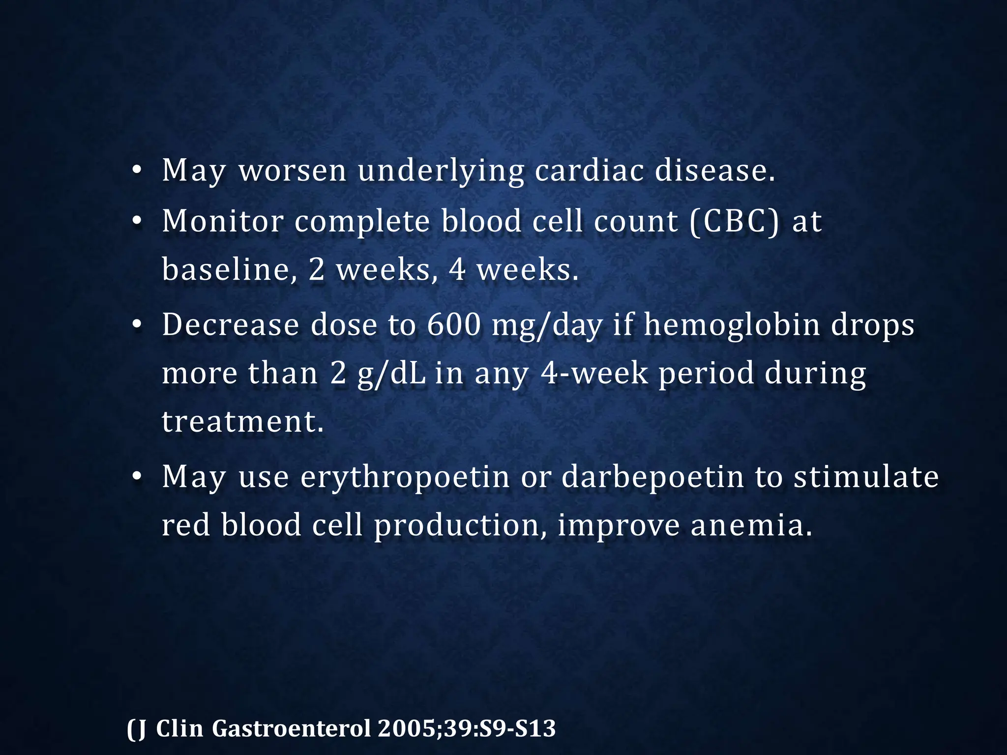 • May worsen underlying cardiac disease.
• Monitor complete blood cell count (CBC) at
baseline, 2 weeks, 4 weeks.
• Decrease dose to 600 mg/day if hemoglobin drops
more than 2 g/dL in any 4-week period during
treatment.
• May use erythropoetin or darbepoetin to stimulate
red blood cell production, improve anemia.
(J Clin Gastroenterol 2005;39:S9-S13
 