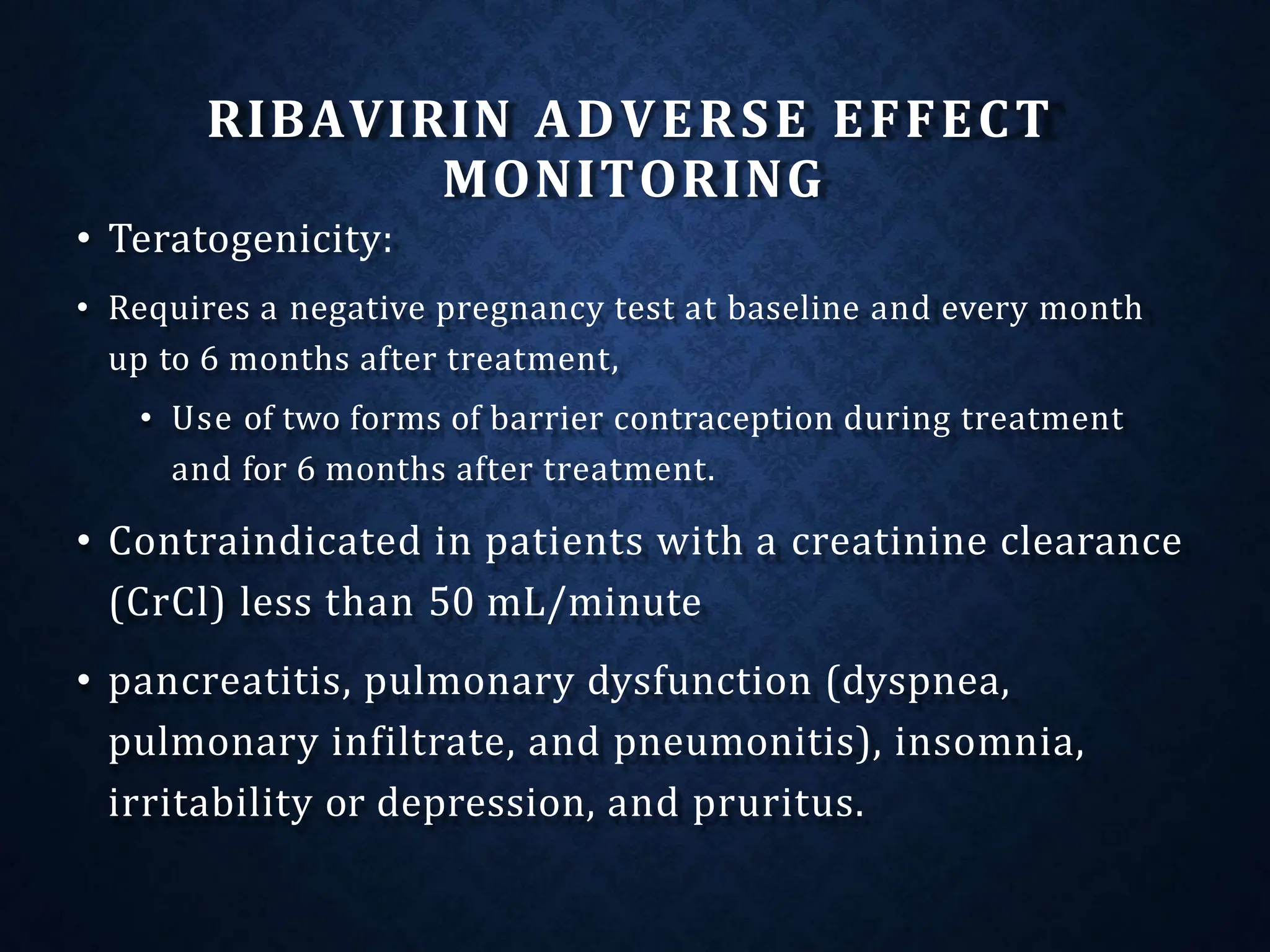 RIBAVIRIN ADVERSE EFFECT
MONITORING
• Teratogenicity:
• Requires a negative pregnancy test at baseline and every month
up to 6 months after treatment,
• Use of two forms of barrier contraception during treatment
and for 6 months after treatment.
• Contraindicated in patients with a creatinine clearance
(CrCl) less than 50 mL/minute
• pancreatitis, pulmonary dysfunction (dyspnea,
pulmonary infiltrate, and pneumonitis), insomnia,
irritability or depression, and pruritus.
 