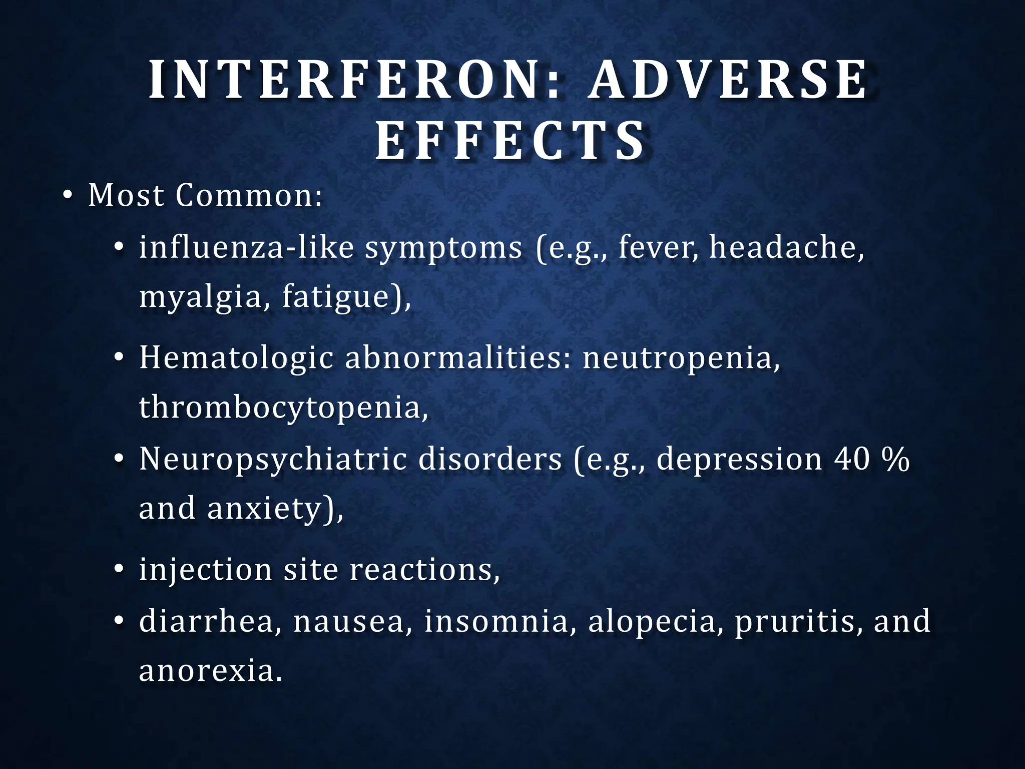 INTERFERON: ADVERSE
EFFECTS
• Most Common:
• influenza-like symptoms (e.g., fever, headache,
myalgia, fatigue),
• Hematologic abnormalities: neutropenia,
thrombocytopenia,
• Neuropsychiatric disorders (e.g., depression 40 %
and anxiety),
• injection site reactions,
• diarrhea, nausea, insomnia, alopecia, pruritis, and
anorexia.
 