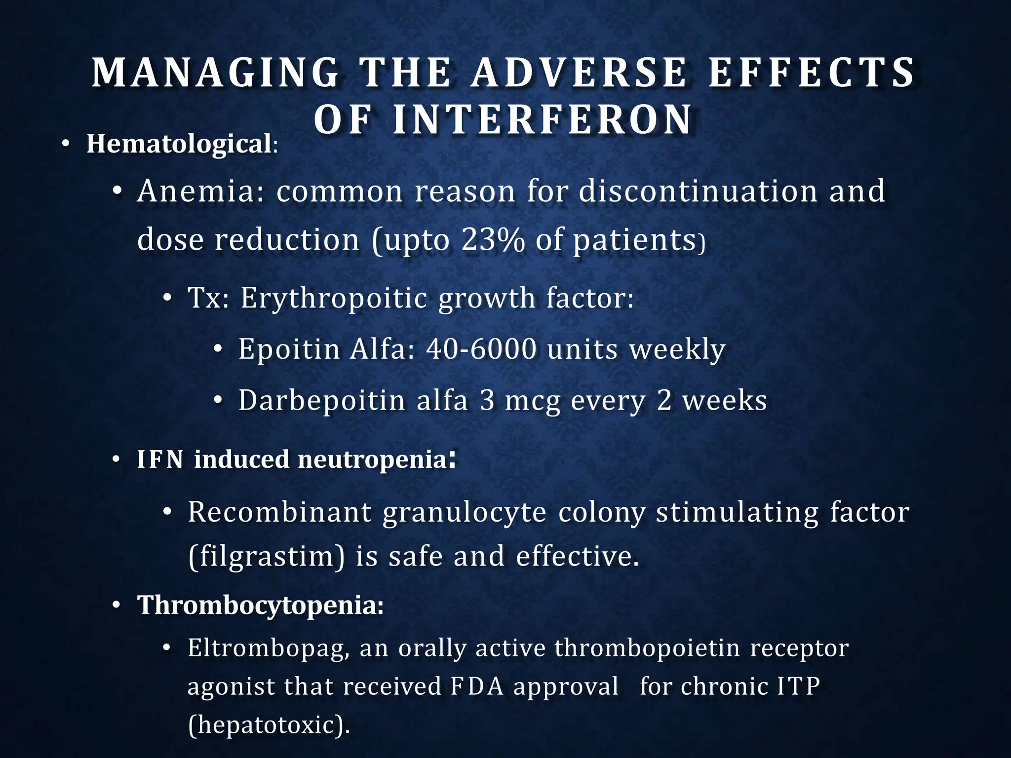 MANAGING THE ADVERSE EFFECTS
OF INTERFERON
• Hematological:
• Anemia: common reason for discontinuation and
dose reduction (upto 23% of patients)
• Tx: Erythropoitic growth factor:
• Epoitin Alfa: 40-6000 units weekly
• Darbepoitin alfa 3 mcg every 2 weeks
• IFN induced neutropenia:
• Recombinant granulocyte colony stimulating factor
(filgrastim) is safe and effective.
• Thrombocytopenia:
• Eltrombopag, an orally active thrombopoietin receptor
agonist that received FDA approval for chronic ITP
(hepatotoxic).
 