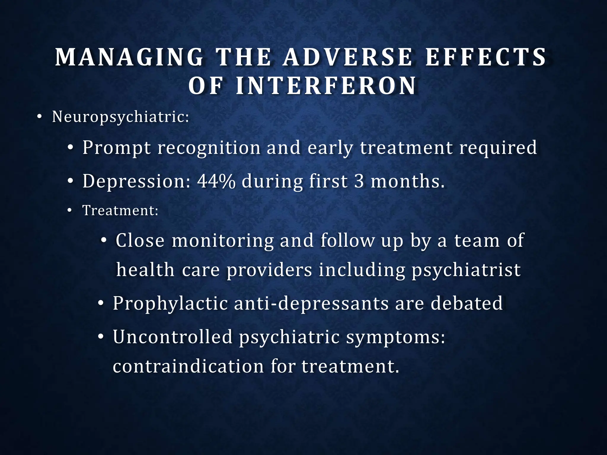 MANAGING THE ADVERSE EFFECTS
OF INTERFERON
• Neuropsychiatric:
• Prompt recognition and early treatment required
• Depression: 44% during first 3 months.
• Treatment:
• Close monitoring and follow up by a team of
health care providers including psychiatrist
• Prophylactic anti-depressants are debated
• Uncontrolled psychiatric symptoms:
contraindication for treatment.
 
