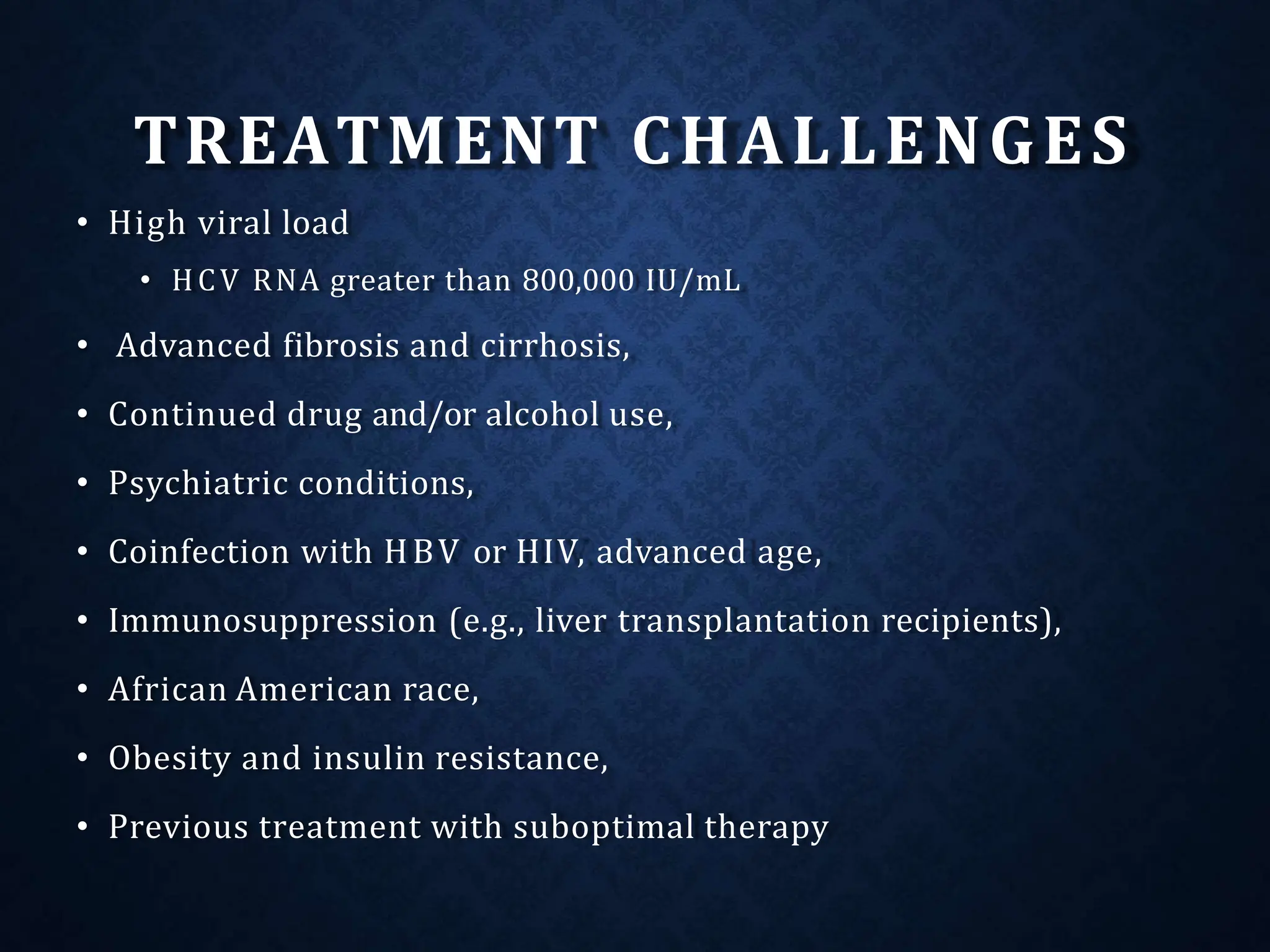 TREATMENT CHALLENGES
• High viral load
• HCV RNA greater than 800,000 IU/mL
• Advanced fibrosis and cirrhosis,
• Continued drug and/or alcohol use,
• Psychiatric conditions,
• Coinfection with HBV or HIV, advanced age,
• Immunosuppression (e.g., liver transplantation recipients),
• African American race,
• Obesity and insulin resistance,
• Previous treatment with suboptimal therapy
 