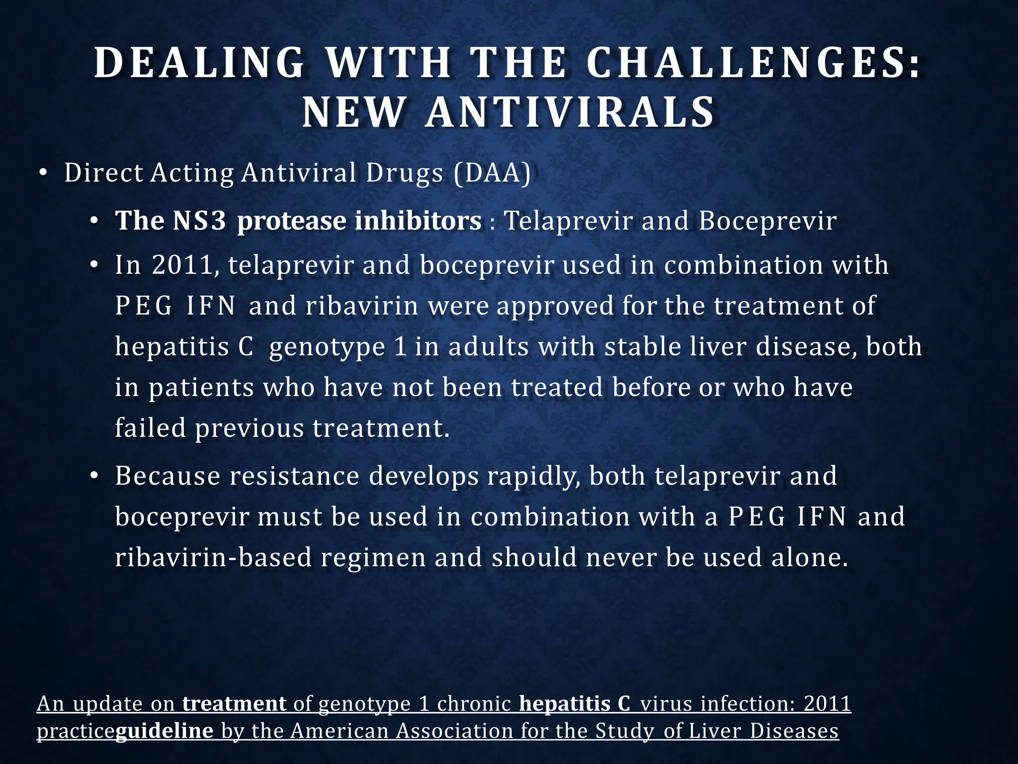 DEALING WITH THE CHALLENGES:
NEW ANTIVIRALS
• Direct Acting Antiviral Drugs (DAA)
• The NS3 protease inhibitors : Telaprevir and Boceprevir
• In 2011, telaprevir and boceprevir used in combination with
PEG IFN and ribavirin were approved for the treatment of
hepatitis C genotype 1 in adults with stable liver disease, both
in patients who have not been treated before or who have
failed previous treatment.
• Because resistance develops rapidly, both telaprevir and
boceprevir must be used in combination with a PEG IFN and
ribavirin-based regimen and should never be used alone.
An update on treatment of genotype 1 chronic hepatitis C virus infection: 2011
practiceguideline by the American Association for the Study of Liver Diseases
 