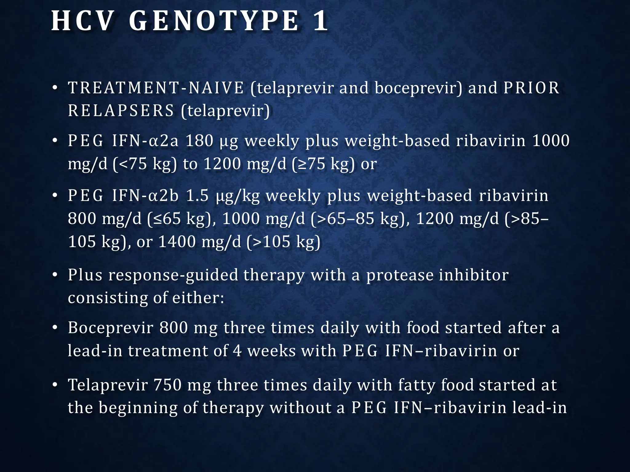 HCV GENOTYPE 1
• TREATMENT-NAIVE (telaprevir and boceprevir) and PRIOR
RELAPSERS (telaprevir)
• PEG IFN-α2a 180 μg weekly plus weight-based ribavirin 1000
mg/d (<75 kg) to 1200 mg/d (≥75 kg) or
• PEG IFN-α2b 1.5 μg/kg weekly plus weight-based ribavirin
800 mg/d (≤65 kg), 1000 mg/d (>65–85 kg), 1200 mg/d (>85–
105 kg), or 1400 mg/d (>105 kg)
• Plus response-guided therapy with a protease inhibitor
consisting of either:
• Boceprevir 800 mg three times daily with food started after a
lead-in treatment of 4 weeks with PEG IFN–ribavirin or
• Telaprevir 750 mg three times daily with fatty food started at
the beginning of therapy without a PEG IFN–ribavirin lead-in
 