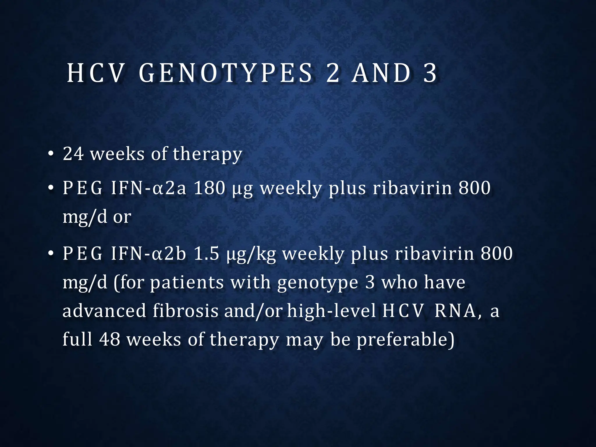 HCV GENOTYPES 2 AND 3
• 24 weeks of therapy
• PEG IFN-α2a 180 μg weekly plus ribavirin 800
mg/d or
• PEG IFN-α2b 1.5 μg/kg weekly plus ribavirin 800
mg/d (for patients with genotype 3 who have
advanced fibrosis and/or high-level HCV RNA, a
full 48 weeks of therapy may be preferable)
 