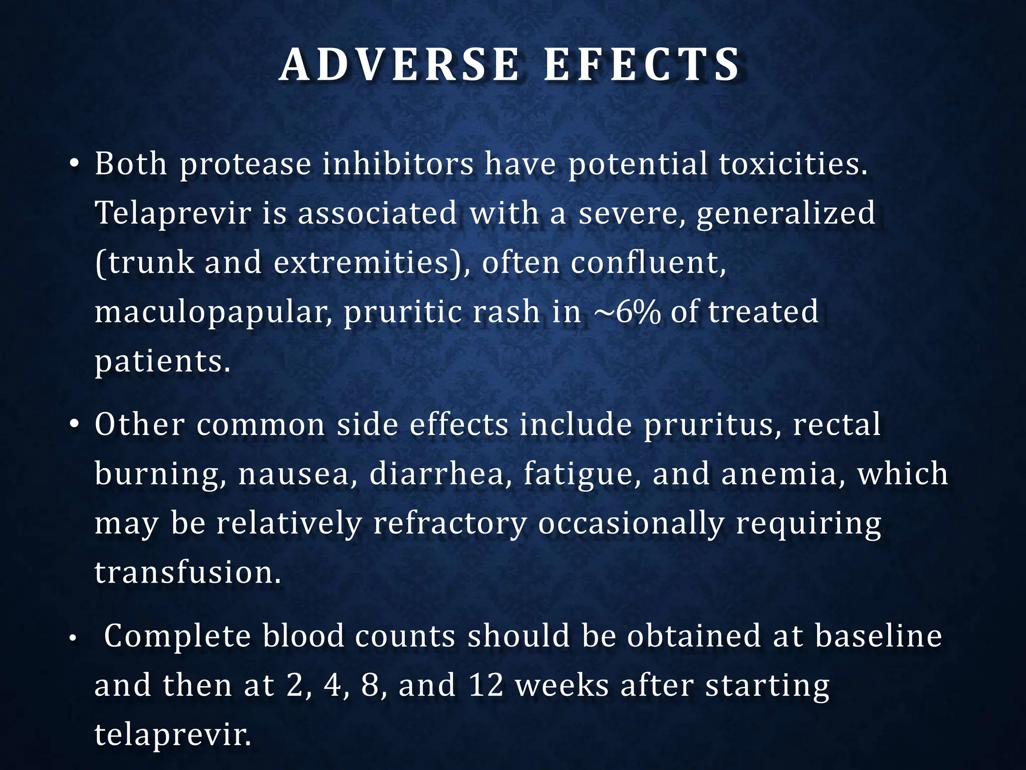 ADVERSE EFECTS
• Both protease inhibitors have potential toxicities.
Telaprevir is associated with a severe, generalized
(trunk and extremities), often confluent,
maculopapular, pruritic rash in ~6% of treated
patients.
• Other common side effects include pruritus, rectal
burning, nausea, diarrhea, fatigue, and anemia, which
may be relatively refractory occasionally requiring
transfusion.
• Complete blood counts should be obtained at baseline
and then at 2, 4, 8, and 12 weeks after starting
telaprevir.
 