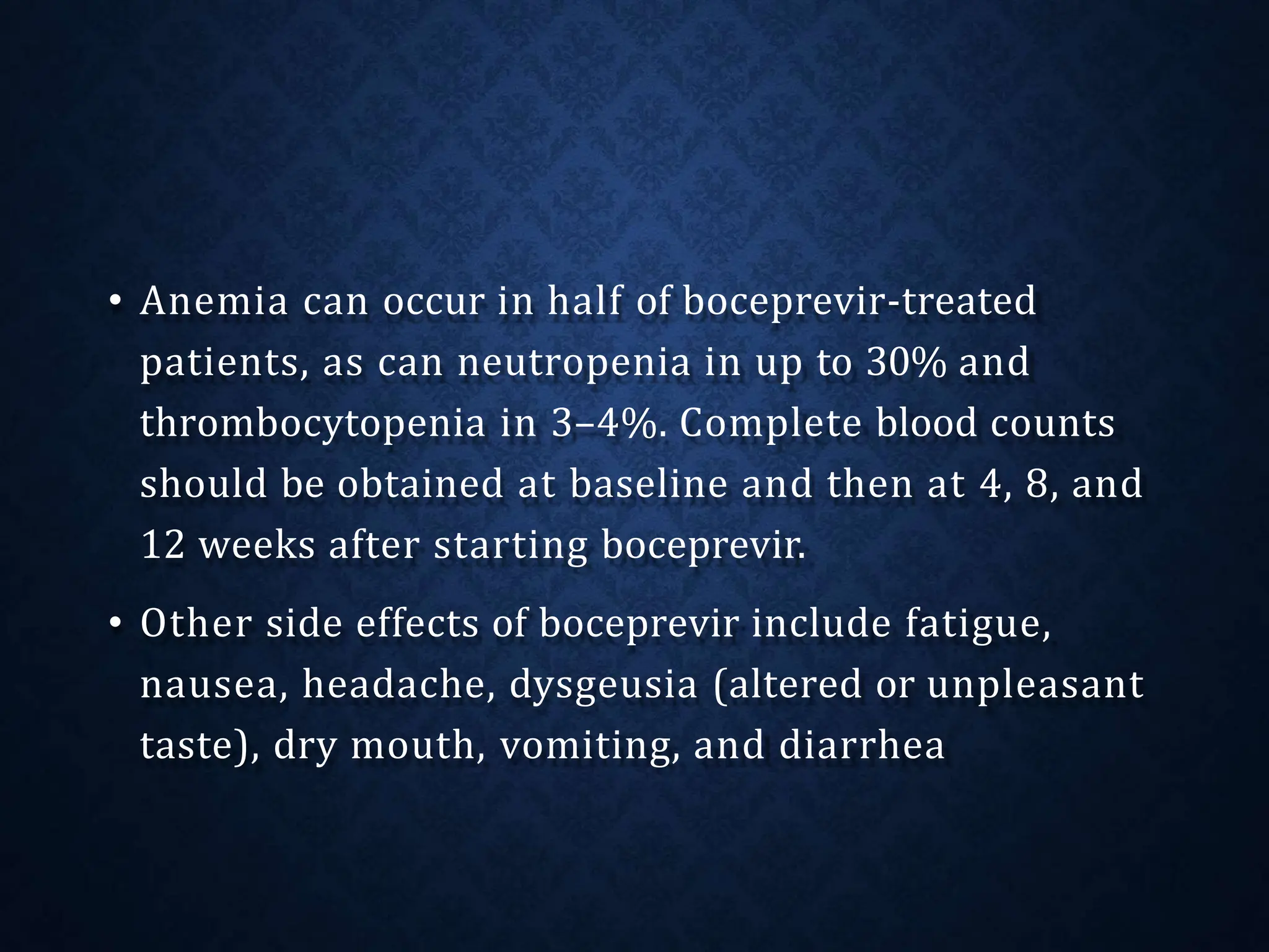 • Anemia can occur in half of boceprevir-treated
patients, as can neutropenia in up to 30% and
thrombocytopenia in 3–4%. Complete blood counts
should be obtained at baseline and then at 4, 8, and
12 weeks after starting boceprevir.
• Other side effects of boceprevir include fatigue,
nausea, headache, dysgeusia (altered or unpleasant
taste), dry mouth, vomiting, and diarrhea
 