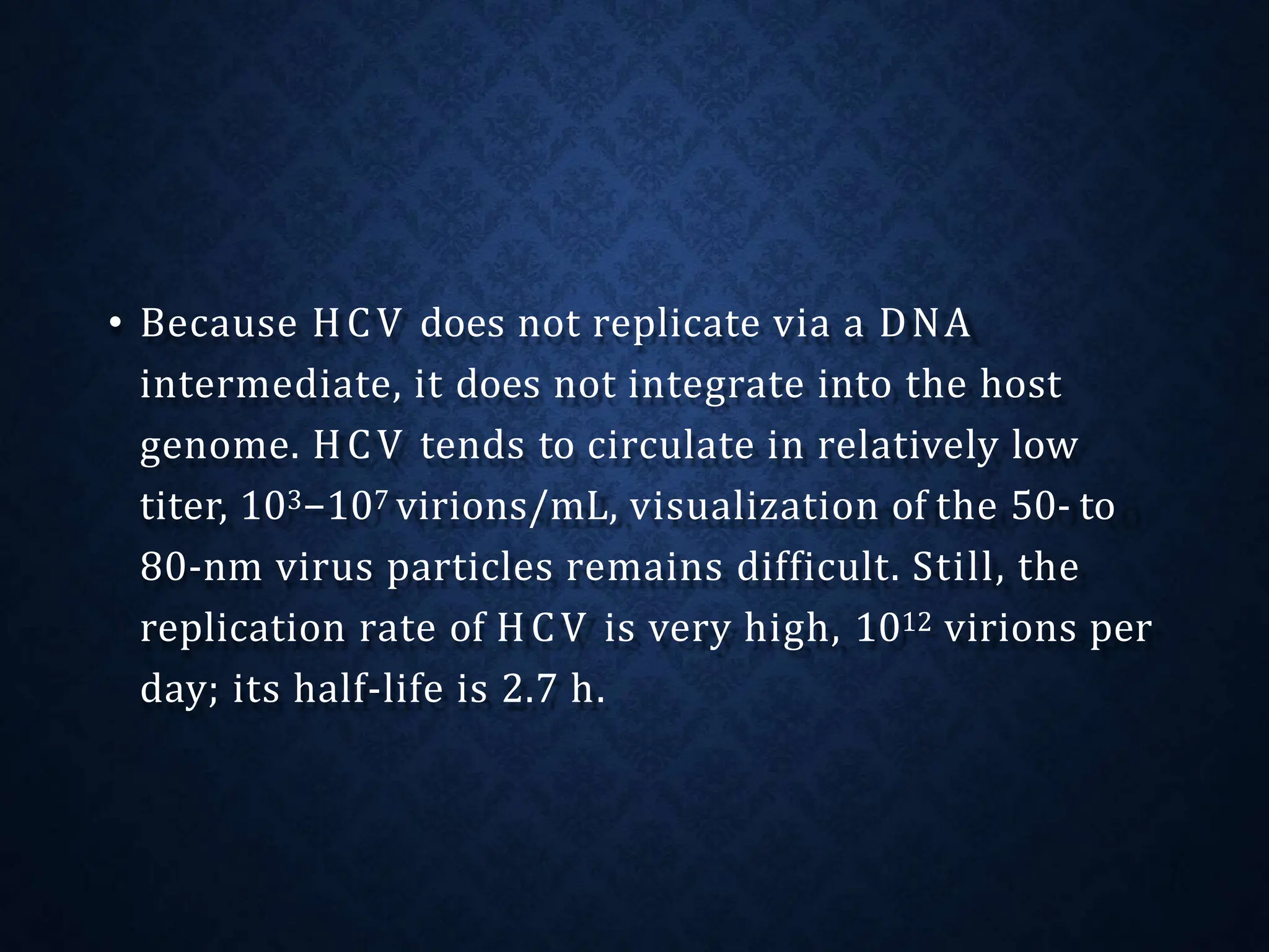 • Because HCV does not replicate via a DNA
intermediate, it does not integrate into the host
genome. HCV tends to circulate in relatively low
titer, 103−107 virions/mL, visualization of the 50- to
80-nm virus particles remains difficult. Still, the
replication rate of HCV is very high, 1012 virions per
day; its half-life is 2.7 h.
 