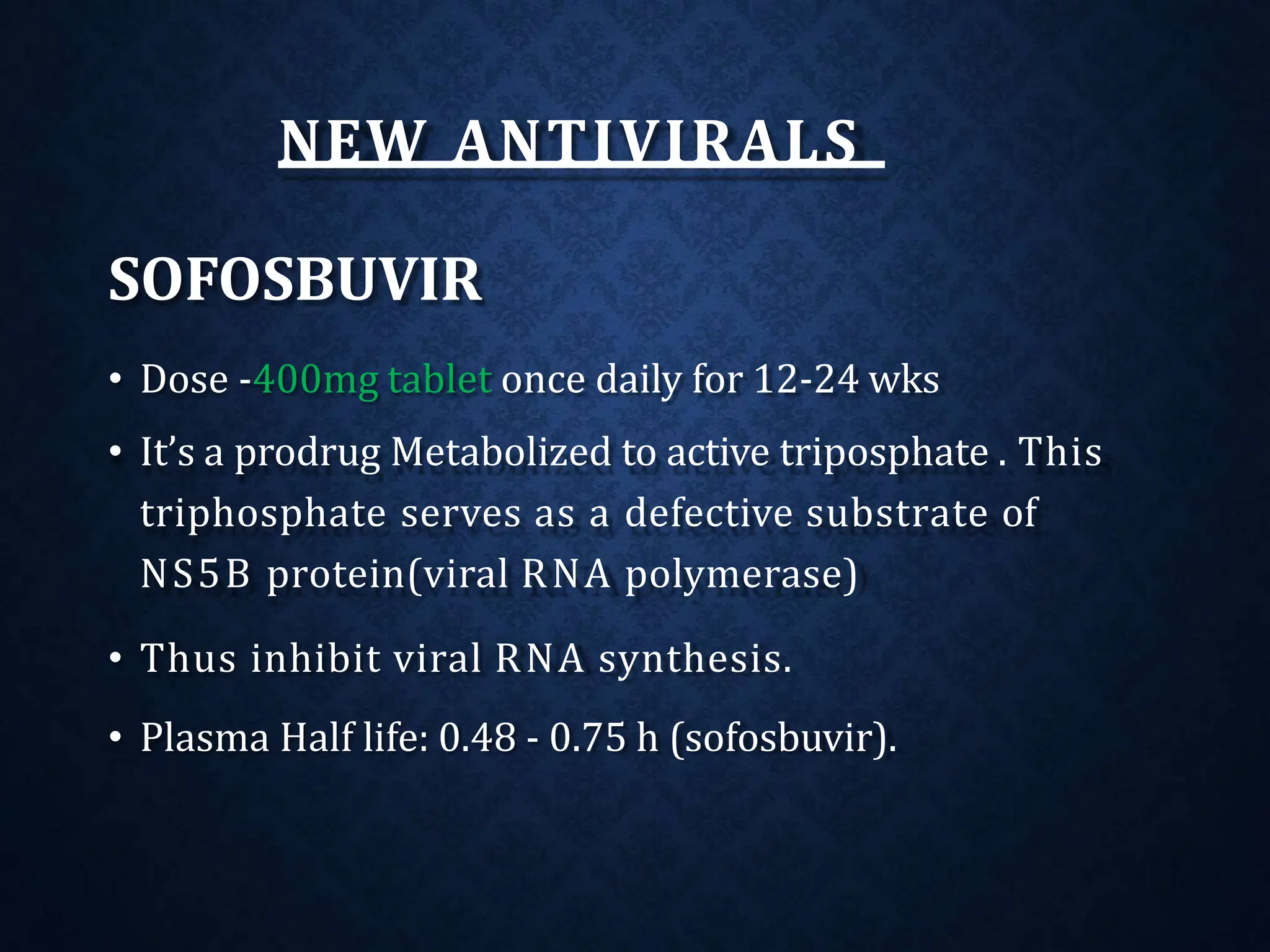 NEW ANTIVIRALS
SOFOSBUVIR
• Dose -400mg tablet once daily for 12-24 wks
• It’s a prodrug Metabolized to active triposphate . This
triphosphate serves as a defective substrate of
NS5B protein(viral RNA polymerase)
• Thus inhibit viral RNA synthesis.
• Plasma Half life: 0.48 ‐ 0.75 h (sofosbuvir).
 
