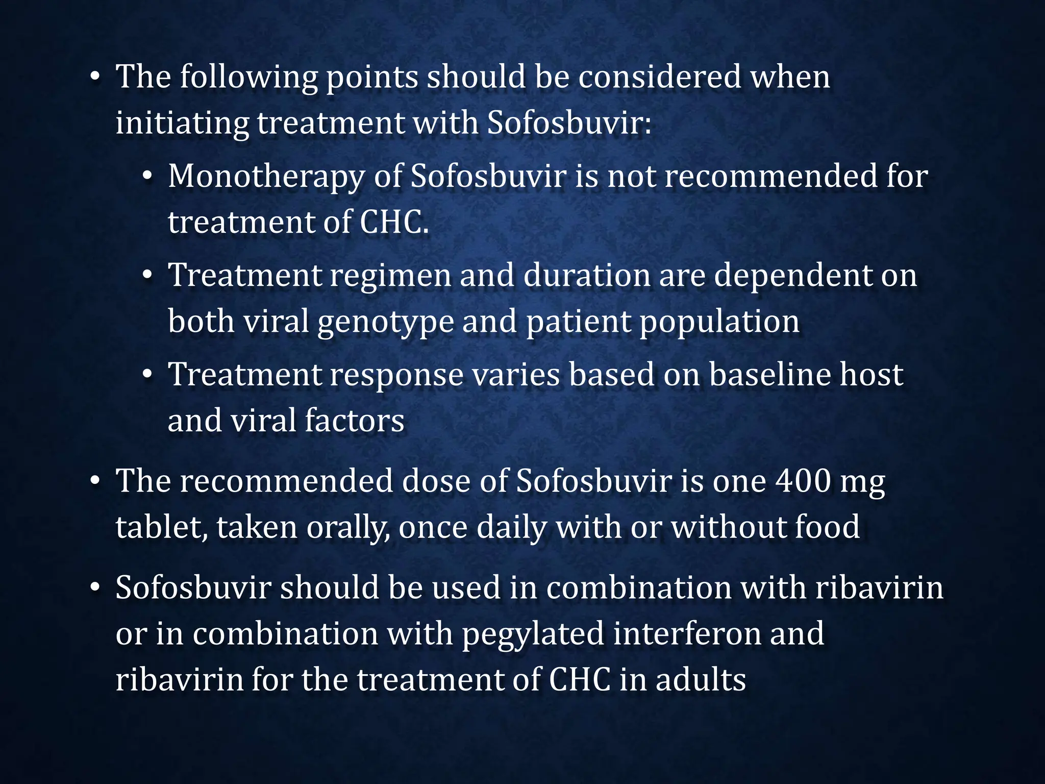 • The following points should be considered when
initiating treatment with Sofosbuvir:
• Monotherapy of Sofosbuvir is not recommended for
treatment of CHC.
• Treatment regimen and duration are dependent on
both viral genotype and patient population
• Treatment response varies based on baseline host
and viral factors
• The recommended dose of Sofosbuvir is one 400 mg
tablet, taken orally, once daily with or without food
• Sofosbuvir should be used in combination with ribavirin
or in combination with pegylated interferon and
ribavirin for the treatment of CHC in adults
 