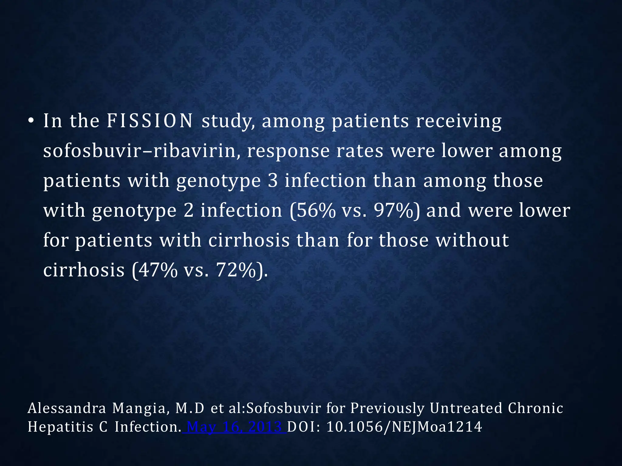 • In the FISSION study, among patients receiving
sofosbuvir–ribavirin, response rates were lower among
patients with genotype 3 infection than among those
with genotype 2 infection (56% vs. 97%) and were lower
for patients with cirrhosis than for those without
cirrhosis (47% vs. 72%).
Alessandra Mangia, M.D et al:Sofosbuvir for Previously Untreated Chronic
Hepatitis C Infection. May 16, 2013 DOI: 10.1056/NEJMoa1214
 