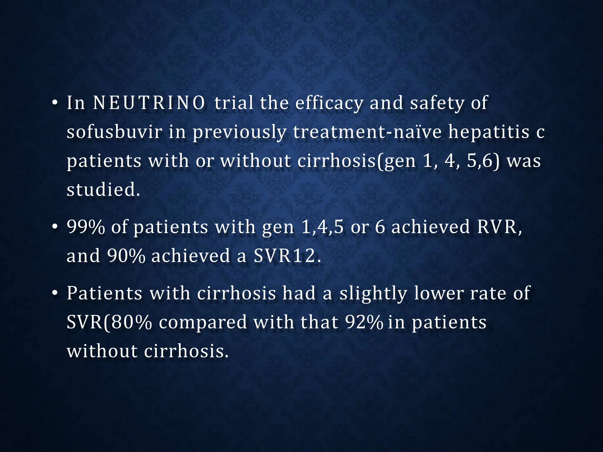 • In NEUTRINO trial the efficacy and safety of
sofusbuvir in previously treatment-naïve hepatitis c
patients with or without cirrhosis(gen 1, 4, 5,6) was
studied.
• 99% of patients with gen 1,4,5 or 6 achieved RVR,
and 90% achieved a SVR12.
• Patients with cirrhosis had a slightly lower rate of
SVR(80% compared with that 92% in patients
without cirrhosis.
 
