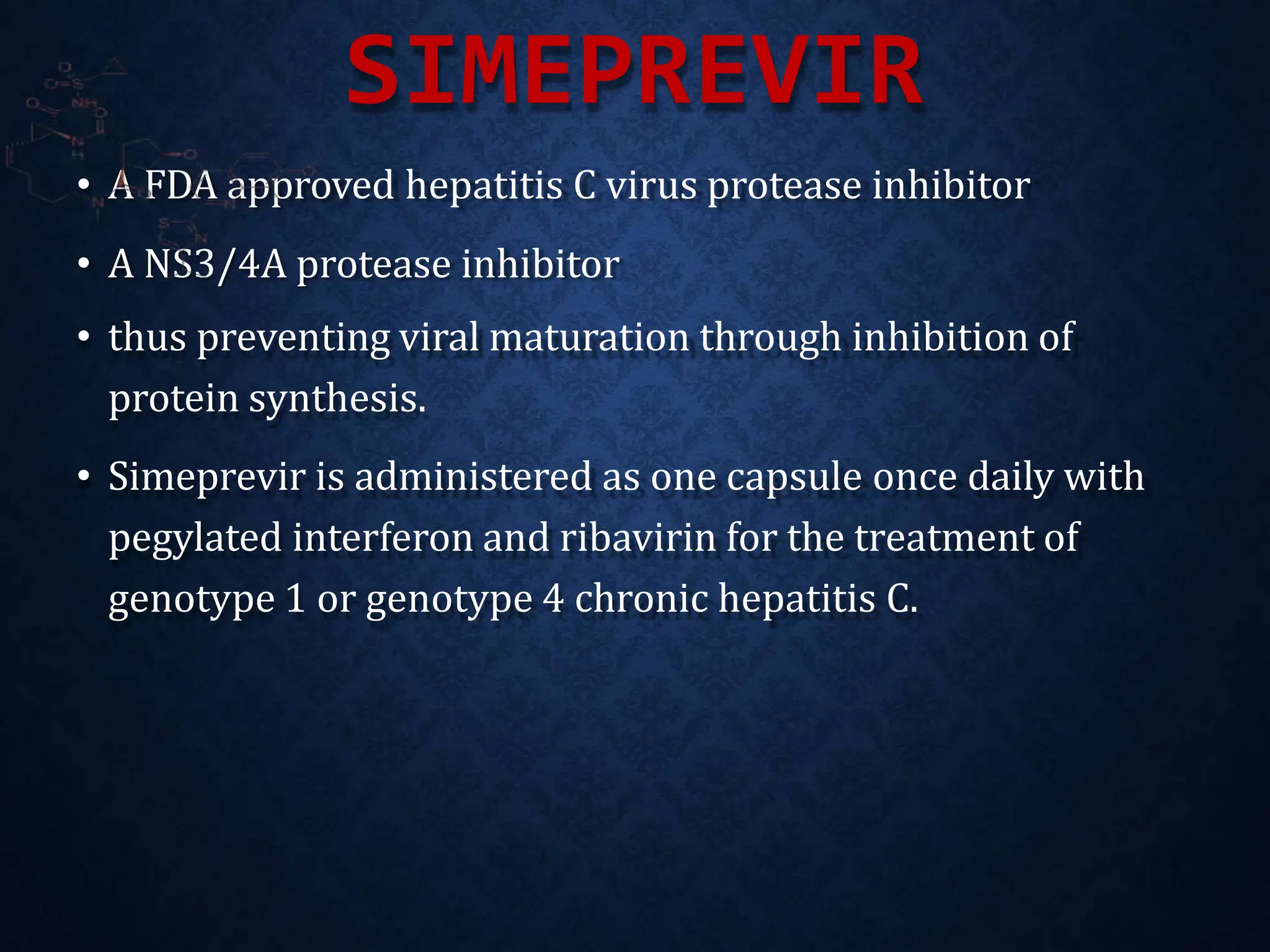SIMEPREVIR
• A FDA approved hepatitis C virus protease inhibitor
• A NS3/4A protease inhibitor
• thus preventing viral maturation through inhibition of
protein synthesis.
• Simeprevir is administered as one capsule once daily with
pegylated interferon and ribavirin for the treatment of
genotype 1 or genotype 4 chronic hepatitis C.
 