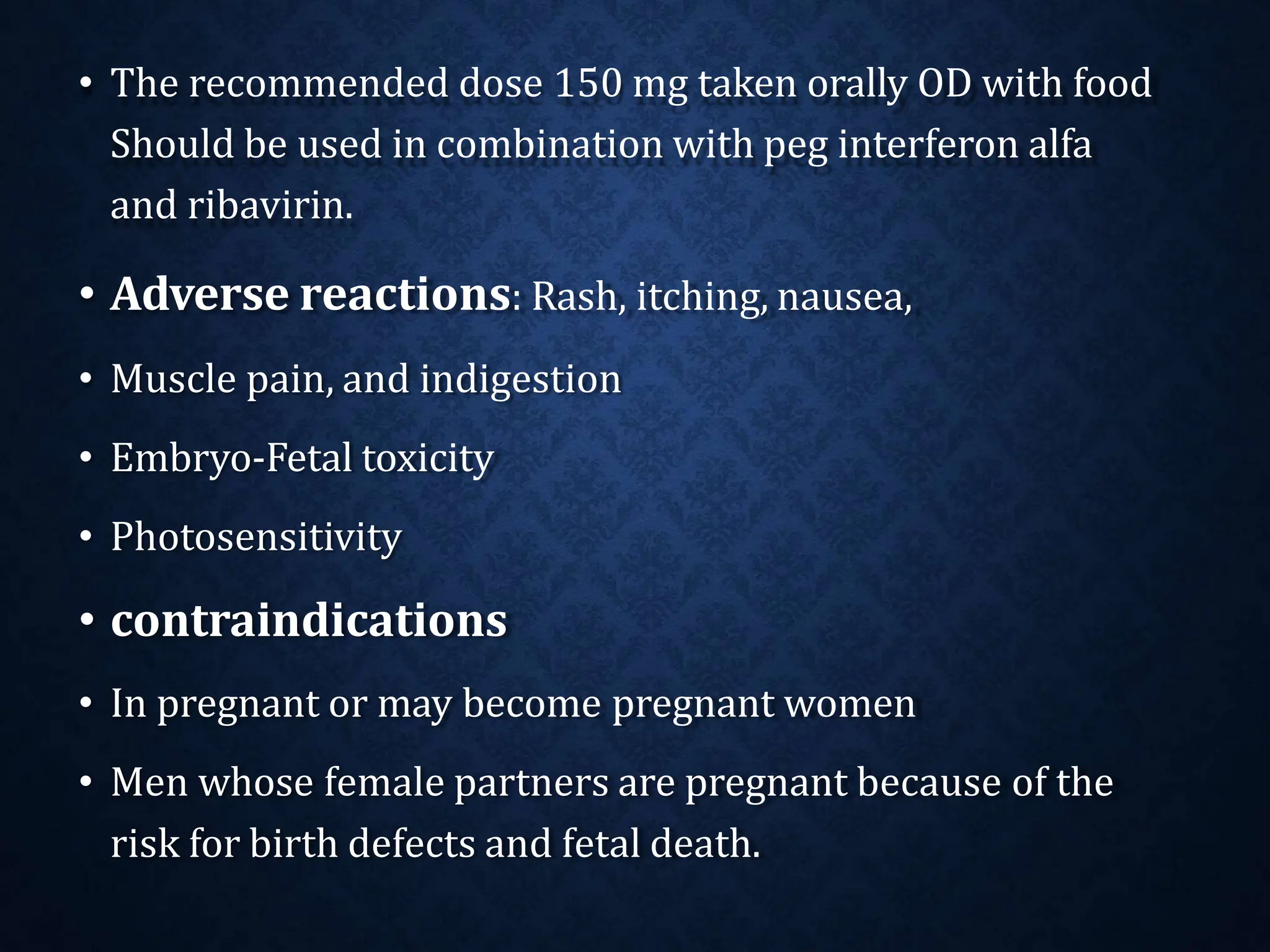 • The recommended dose 150 mg taken orally OD with food
Should be used in combination with peg interferon alfa
and ribavirin.
• Adverse reactions: Rash, itching, nausea,
• Muscle pain, and indigestion
• Embryo-Fetal toxicity
• Photosensitivity
• contraindications
• In pregnant or may become pregnant women
• Men whose female partners are pregnant because of the
risk for birth defects and fetal death.
 