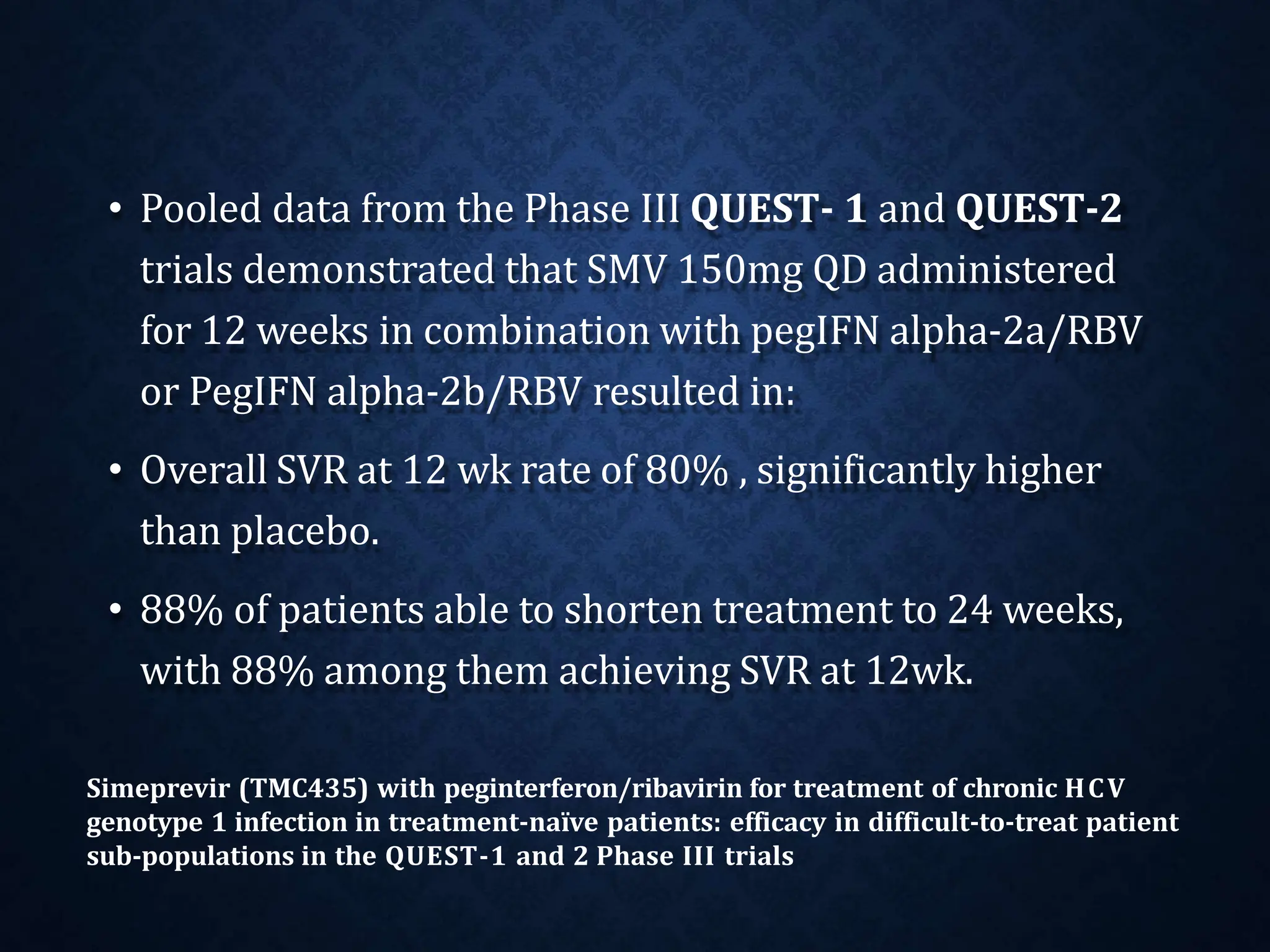 • Pooled data from the Phase III QUEST- 1 and QUEST-2
trials demonstrated that SMV 150mg QD administered
for 12 weeks in combination with pegIFN alpha-2a/RBV
or PegIFN alpha-2b/RBV resulted in:
• Overall SVR at 12 wk rate of 80% , significantly higher
than placebo.
• 88% of patients able to shorten treatment to 24 weeks,
with 88% among them achieving SVR at 12wk.
Simeprevir (TMC435) with peginterferon/ribavirin for treatment of chronic HCV
genotype 1 infection in treatment-naïve patients: efficacy in difficult-to-treat patient
sub-populations in the QUEST-1 and 2 Phase III trials
 