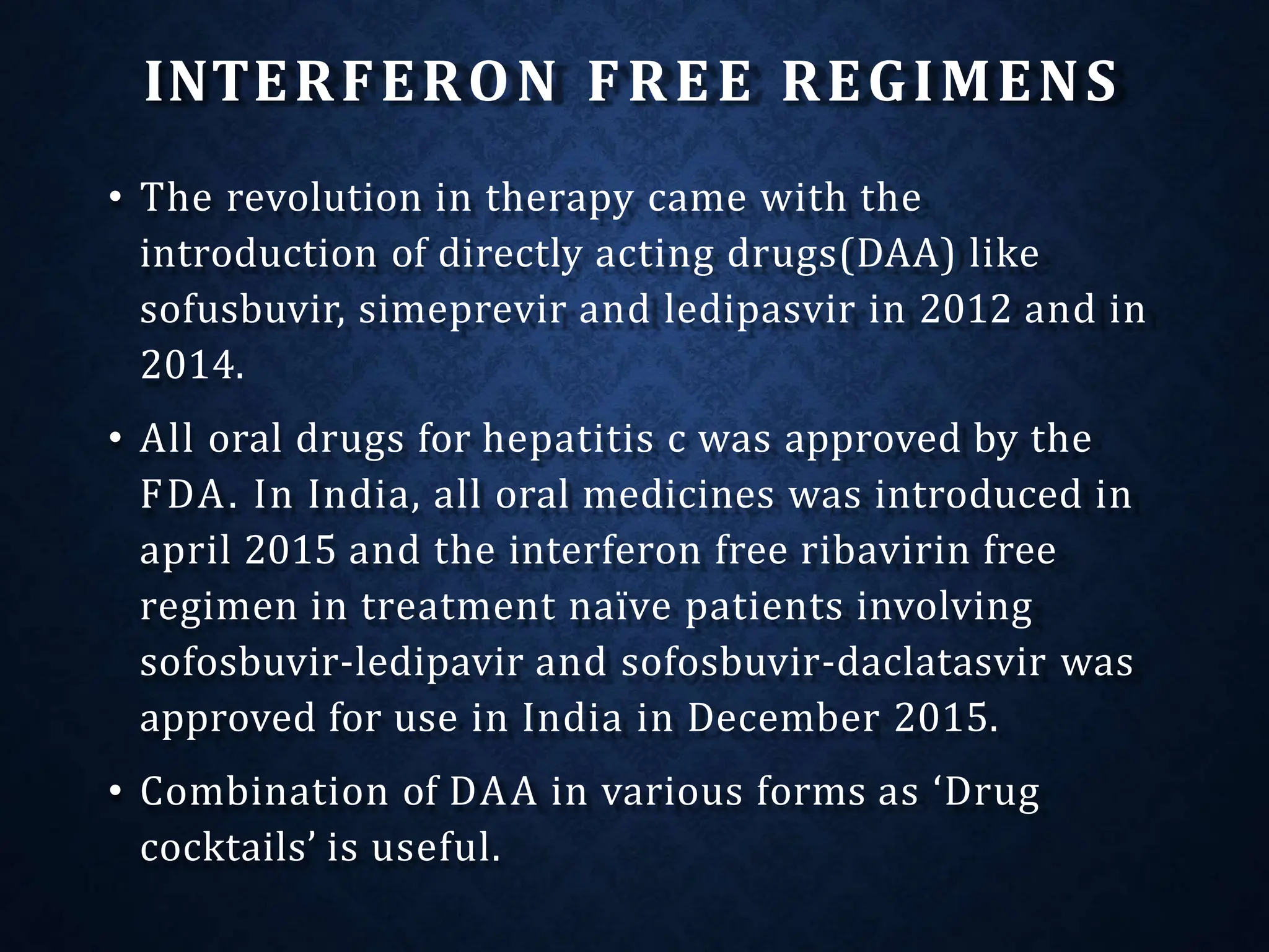 INTERFERON FREE REGIMENS
• The revolution in therapy came with the
introduction of directly acting drugs(DAA) like
sofusbuvir, simeprevir and ledipasvir in 2012 and in
2014.
• All oral drugs for hepatitis c was approved by the
FDA. In India, all oral medicines was introduced in
april 2015 and the interferon free ribavirin free
regimen in treatment naïve patients involving
sofosbuvir-ledipavir and sofosbuvir-daclatasvir was
approved for use in India in December 2015.
• Combination of DAA in various forms as ‘Drug
cocktails’ is useful.
 