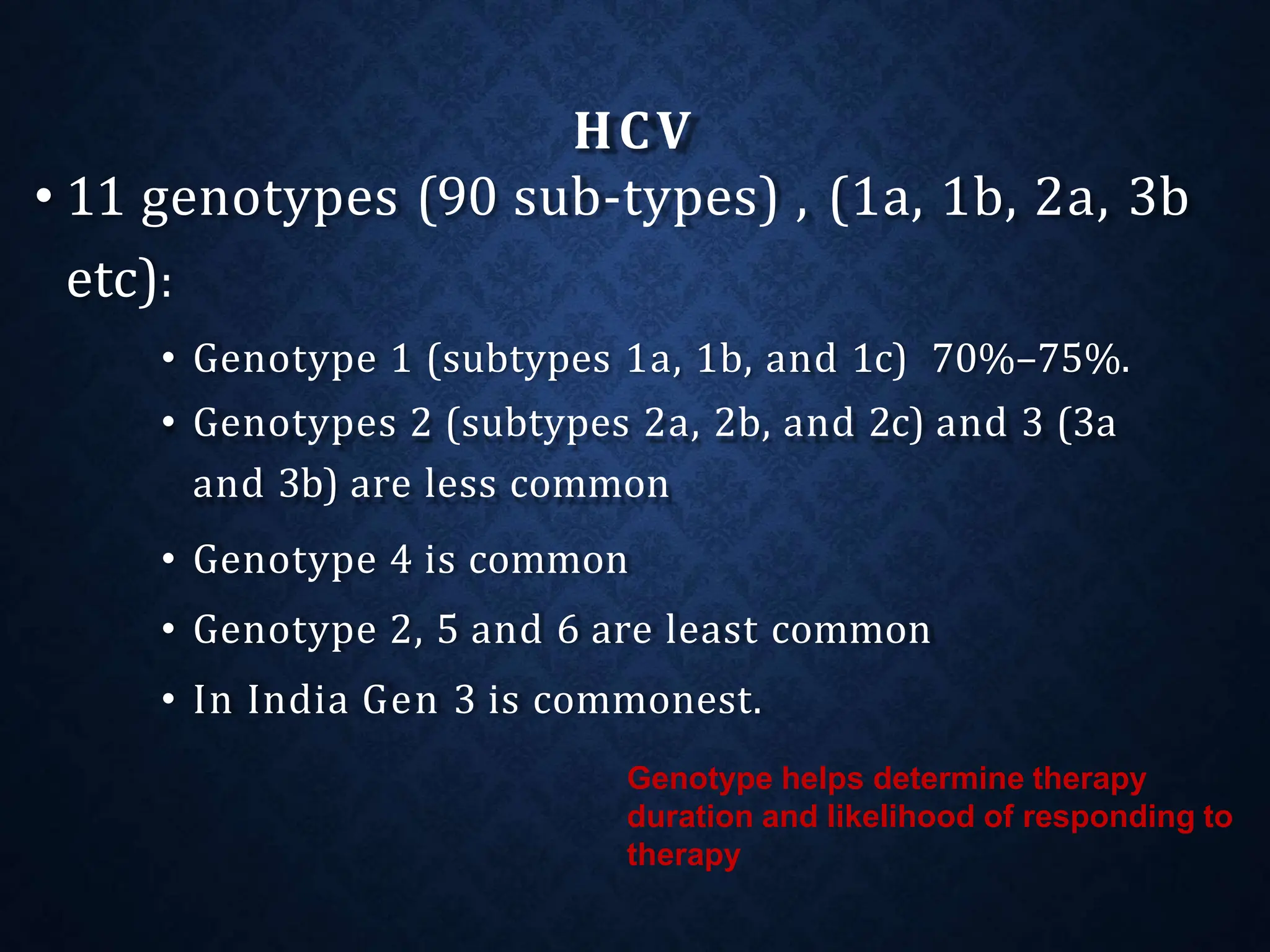 HCV
• 11 genotypes (90 sub-types) , (1a, 1b, 2a, 3b
etc):
• Genotype 1 (subtypes 1a, 1b, and 1c) 70%–75%.
• Genotypes 2 (subtypes 2a, 2b, and 2c) and 3 (3a
and 3b) are less common
• Genotype 4 is common
• Genotype 2, 5 and 6 are least common
• In India Gen 3 is commonest.
Genotype helps determine therapy
duration and likelihood of responding to
therapy
 