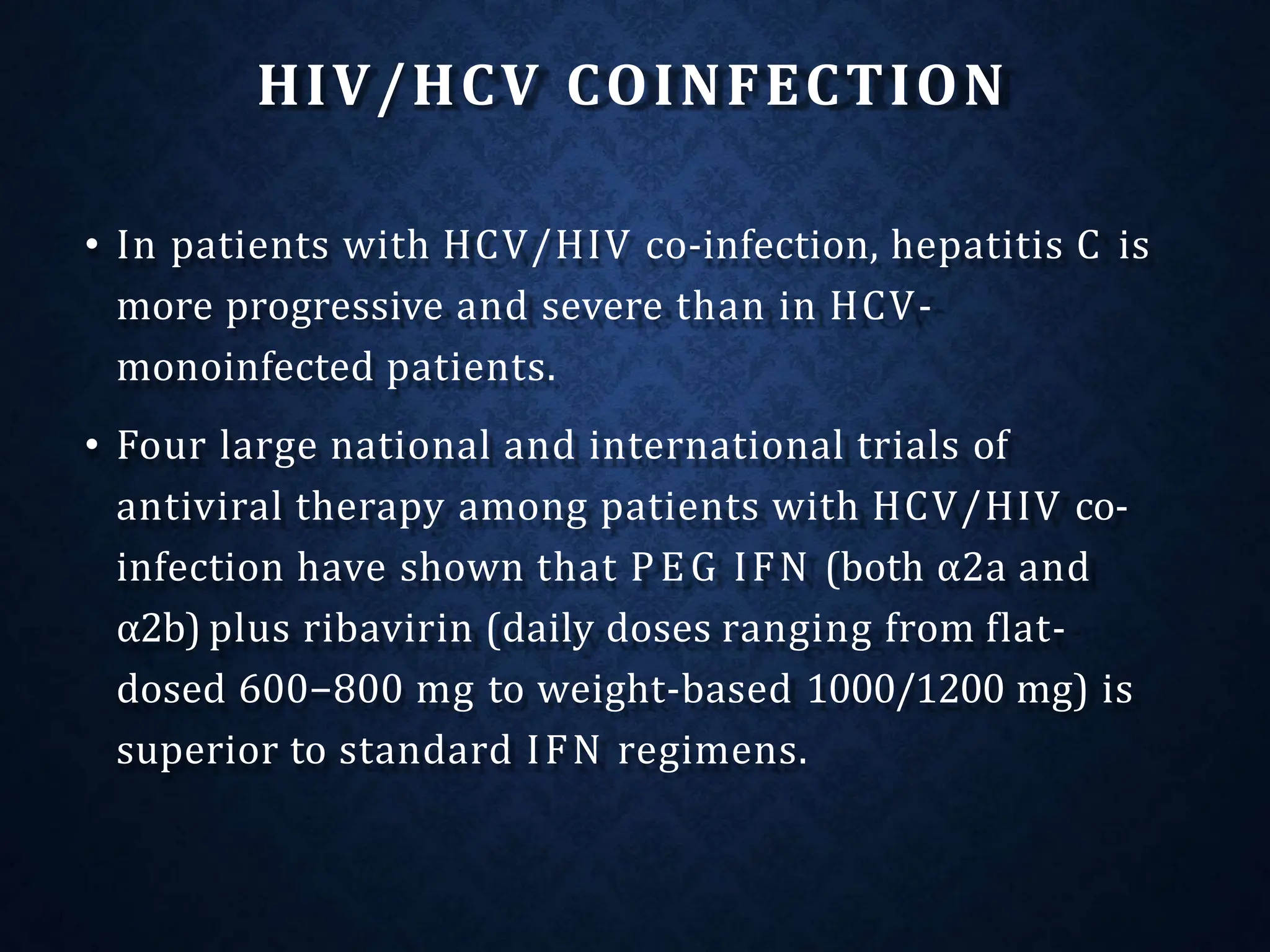 HIV/HCV COINFECTION
• In patients with HCV/HIV co-infection, hepatitis C is
more progressive and severe than in HCV-
monoinfected patients.
• Four large national and international trials of
antiviral therapy among patients with HCV/HIV co-
infection have shown that PEG IFN (both α2a and
α2b) plus ribavirin (daily doses ranging from flat-
dosed 600−800 mg to weight-based 1000/1200 mg) is
superior to standard IFN regimens.
 