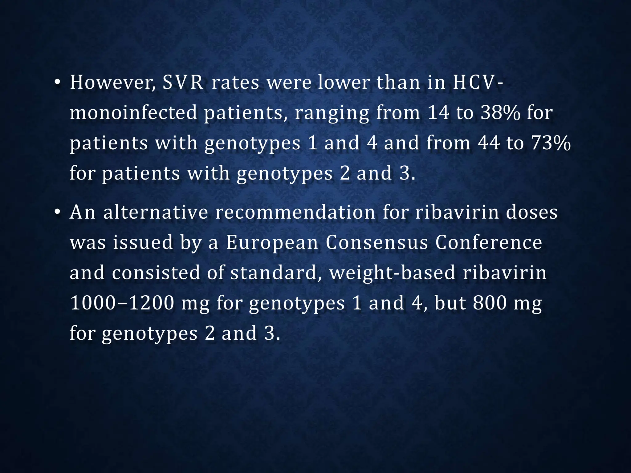 • However, SVR rates were lower than in HCV-
monoinfected patients, ranging from 14 to 38% for
patients with genotypes 1 and 4 and from 44 to 73%
for patients with genotypes 2 and 3.
• An alternative recommendation for ribavirin doses
was issued by a European Consensus Conference
and consisted of standard, weight-based ribavirin
1000−1200 mg for genotypes 1 and 4, but 800 mg
for genotypes 2 and 3.
 