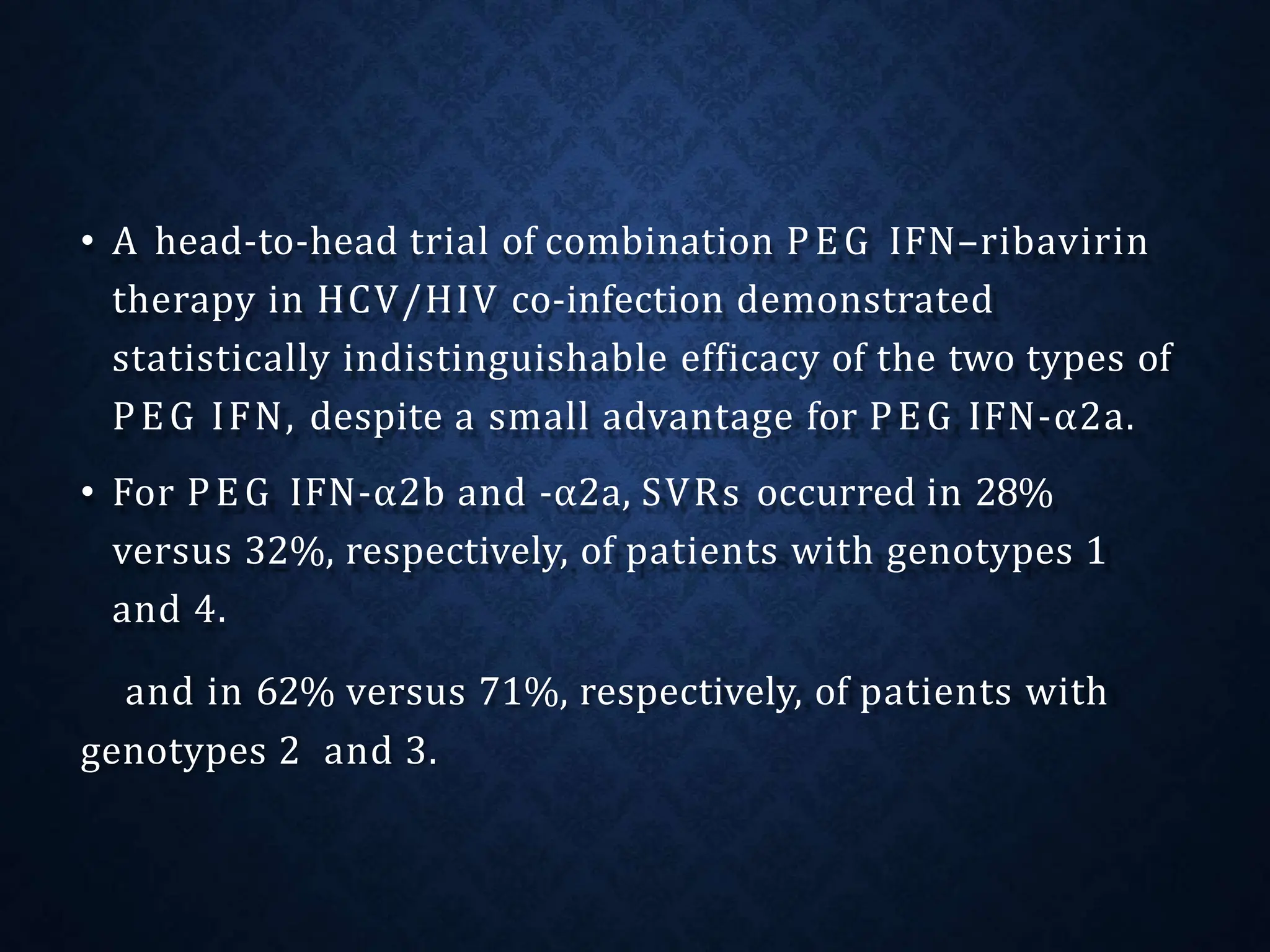 • A head-to-head trial of combination PEG IFN–ribavirin
therapy in HCV/HIV co-infection demonstrated
statistically indistinguishable efficacy of the two types of
PEG IFN, despite a small advantage for PEG IFN-α2a.
• For PEG IFN-α2b and -α2a, SVRs occurred in 28%
versus 32%, respectively, of patients with genotypes 1
and 4.
and in 62% versus 71%, respectively, of patients with
genotypes 2 and 3.
 