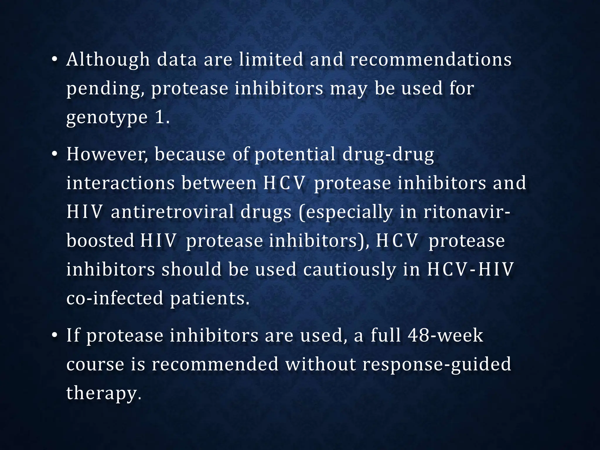 • Although data are limited and recommendations
pending, protease inhibitors may be used for
genotype 1.
• However, because of potential drug-drug
interactions between HCV protease inhibitors and
HIV antiretroviral drugs (especially in ritonavir-
boosted HIV protease inhibitors), HCV protease
inhibitors should be used cautiously in HCV-HIV
co-infected patients.
• If protease inhibitors are used, a full 48-week
course is recommended without response-guided
therapy.
 