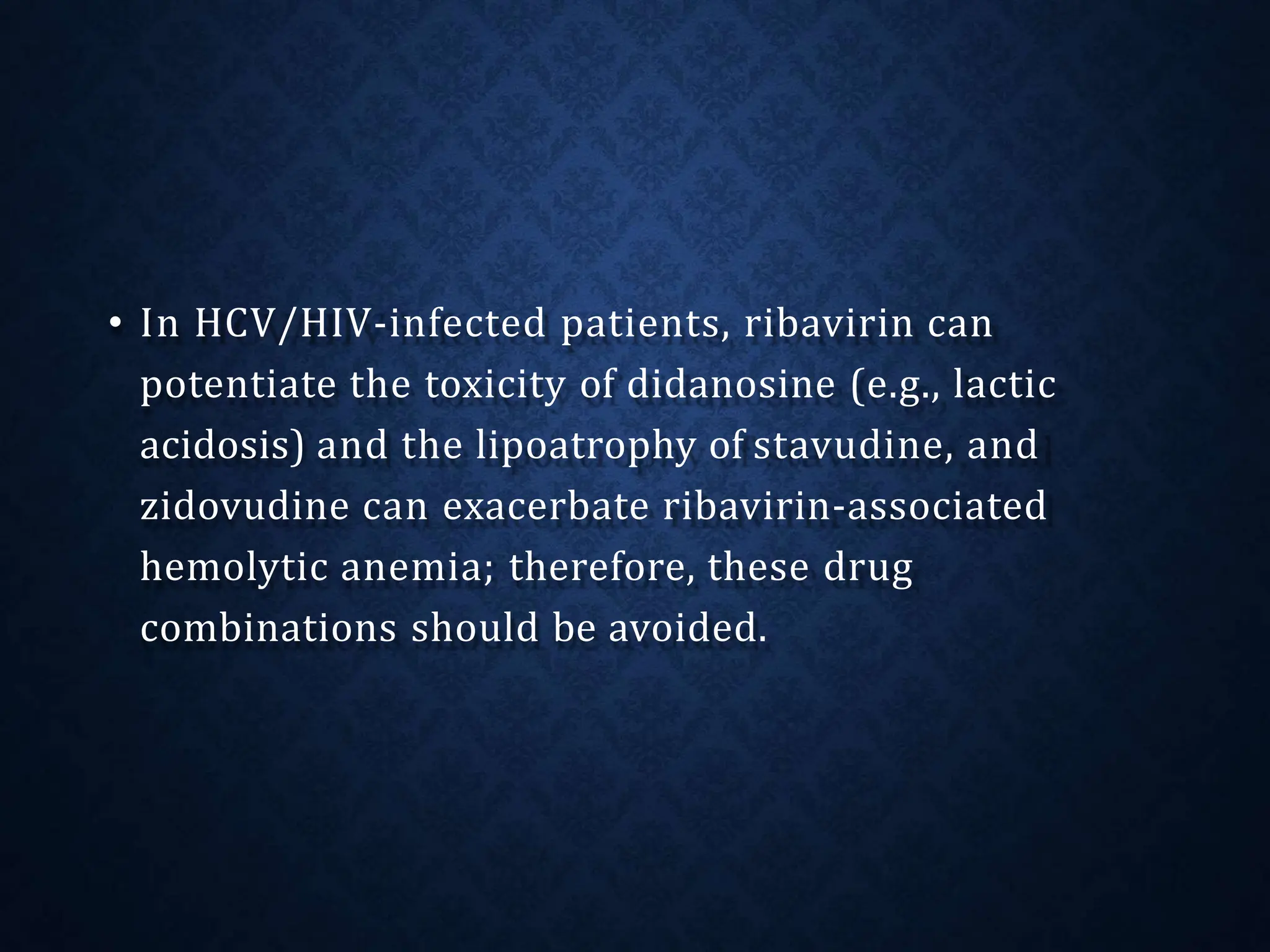 • In HCV/HIV-infected patients, ribavirin can
potentiate the toxicity of didanosine (e.g., lactic
acidosis) and the lipoatrophy of stavudine, and
zidovudine can exacerbate ribavirin-associated
hemolytic anemia; therefore, these drug
combinations should be avoided.
 