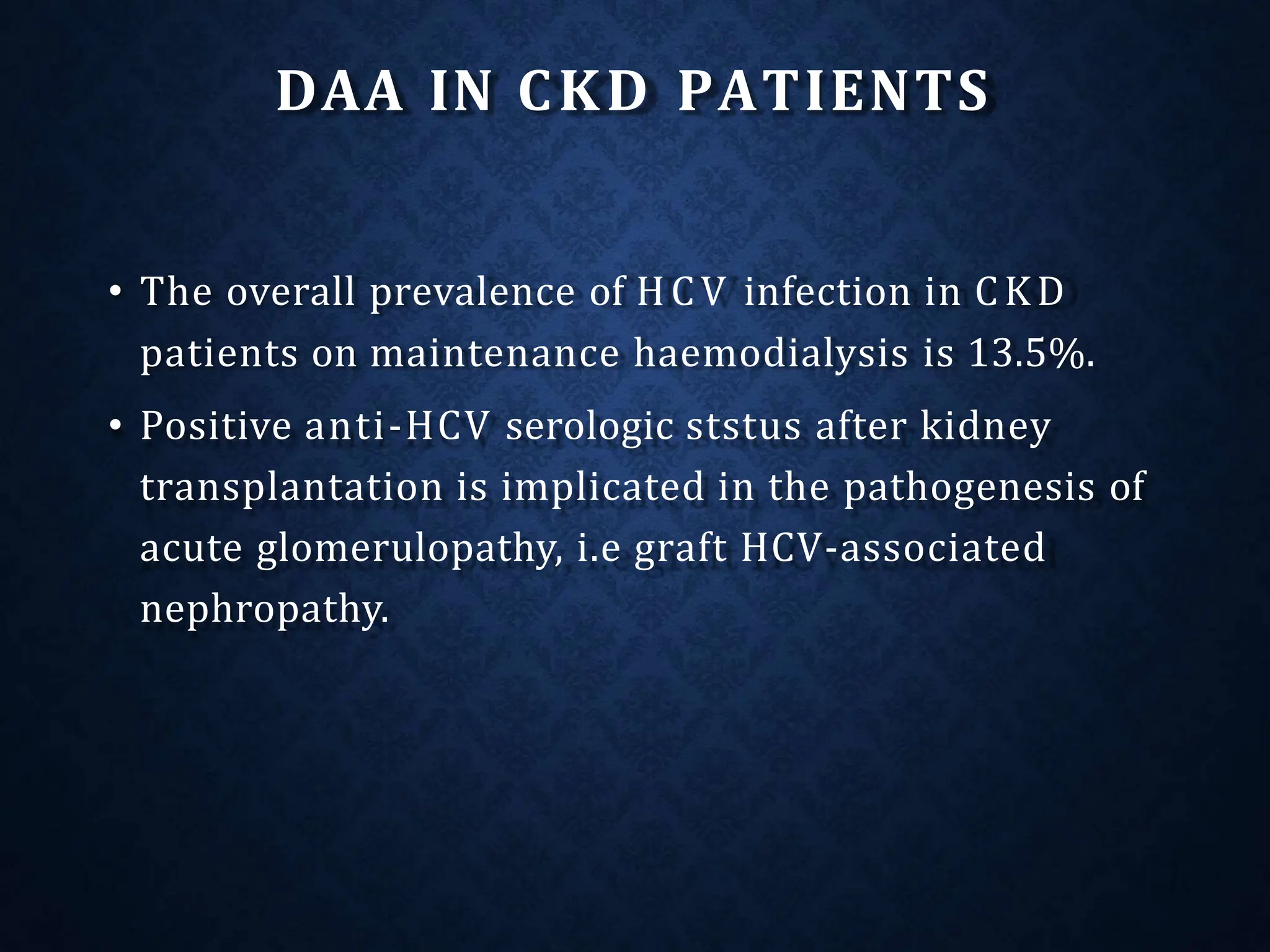 DAA IN CKD PATIENTS
• The overall prevalence of HCV infection in CKD
patients on maintenance haemodialysis is 13.5%.
• Positive anti-HCV serologic ststus after kidney
transplantation is implicated in the pathogenesis of
acute glomerulopathy, i.e graft HCV-associated
nephropathy.
 