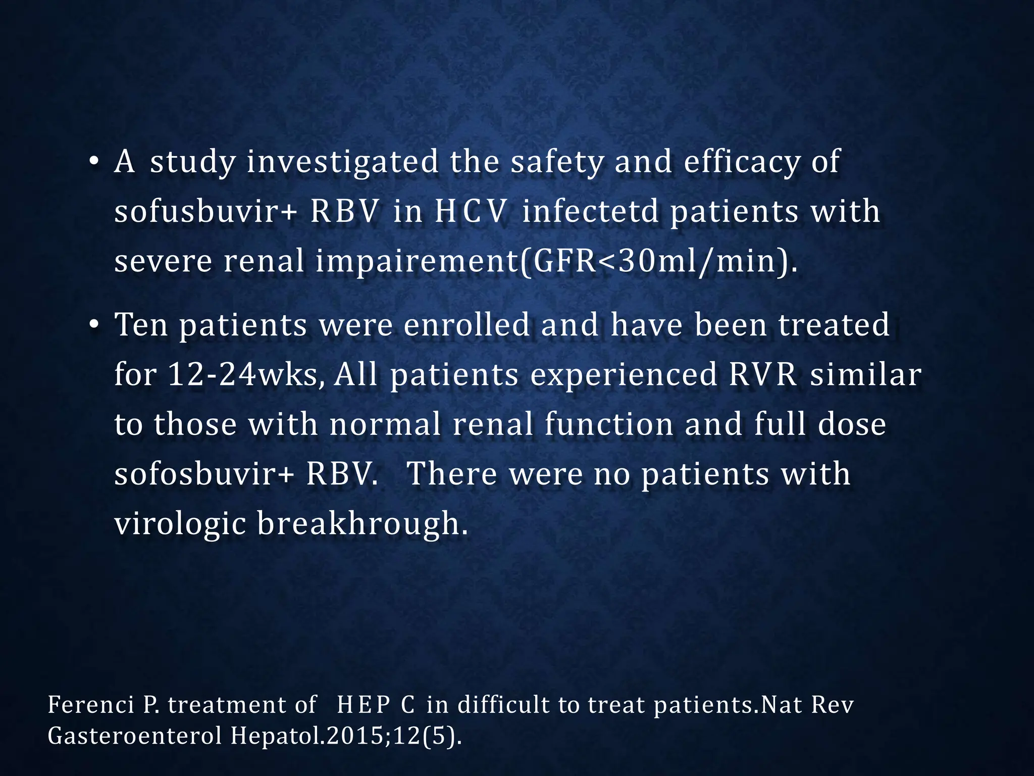 • A study investigated the safety and efficacy of
sofusbuvir+ RBV in HCV infectetd patients with
severe renal impairement(GFR<30ml/min).
• Ten patients were enrolled and have been treated
for 12-24wks, All patients experienced RVR similar
to those with normal renal function and full dose
sofosbuvir+ RBV. There were no patients with
virologic breakhrough.
Ferenci P. treatment of HEP C in difficult to treat patients.Nat Rev
Gasteroenterol Hepatol.2015;12(5).
 