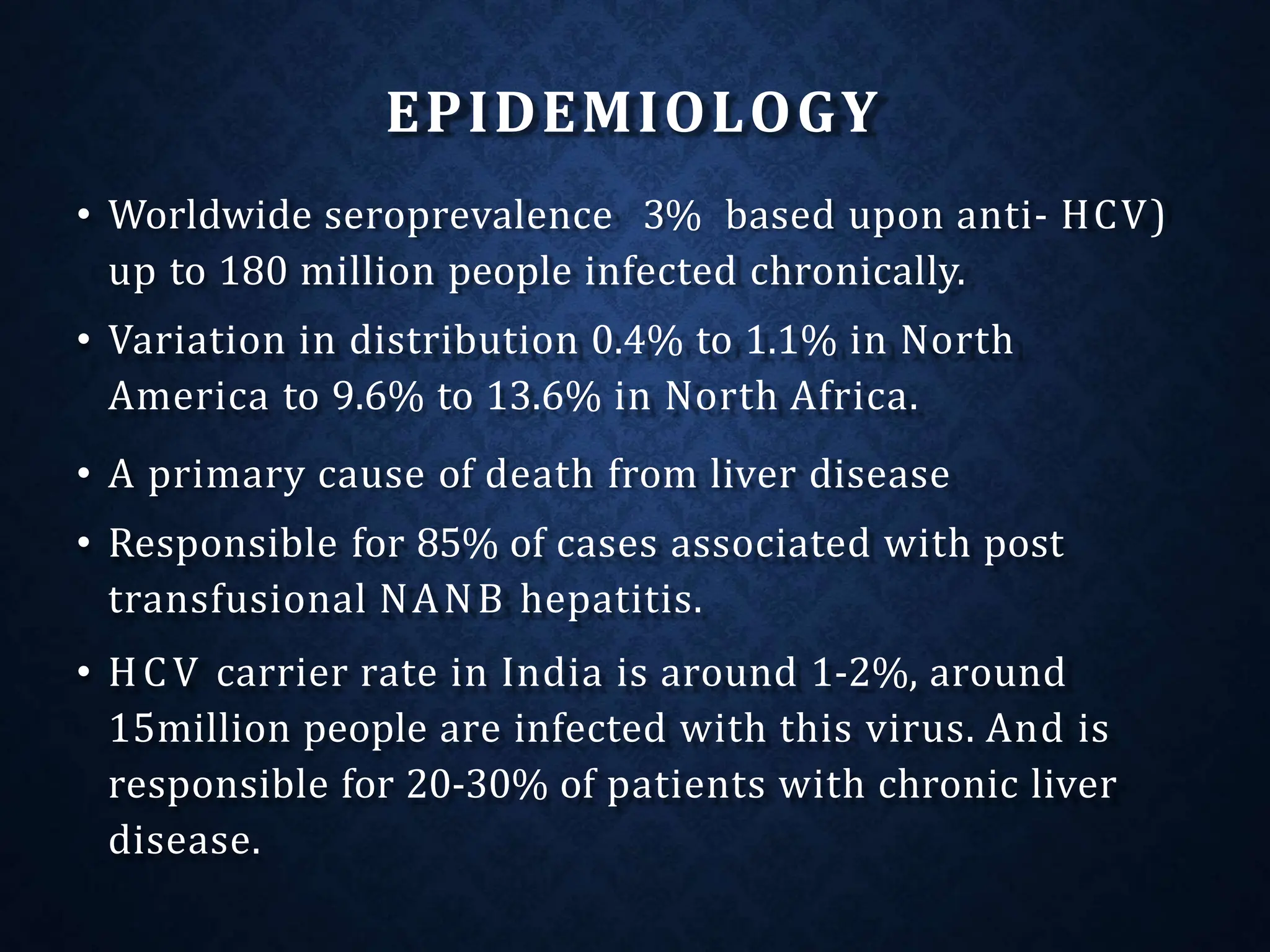 EPIDEMIOLOGY
• Worldwide seroprevalence 3% based upon anti- HCV)
up to 180 million people infected chronically.
• Variation in distribution 0.4% to 1.1% in North
America to 9.6% to 13.6% in North Africa.
• A primary cause of death from liver disease
• Responsible for 85% of cases associated with post
transfusional NANB hepatitis.
• HCV carrier rate in India is around 1-2%, around
15million people are infected with this virus. And is
responsible for 20-30% of patients with chronic liver
disease.
 
