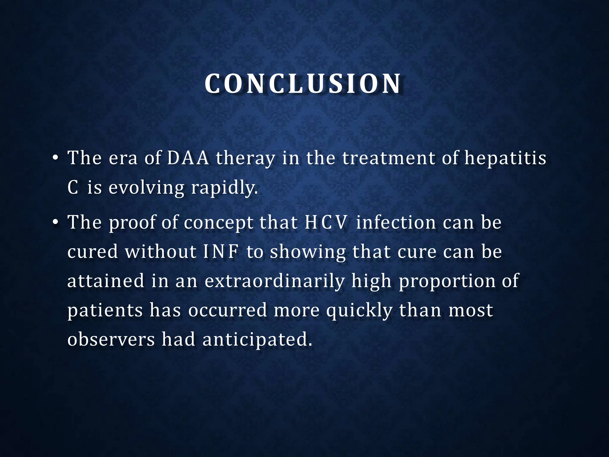 CONCLUSION
• The era of DAA theray in the treatment of hepatitis
C is evolving rapidly.
• The proof of concept that HCV infection can be
cured without INF to showing that cure can be
attained in an extraordinarily high proportion of
patients has occurred more quickly than most
observers had anticipated.
 