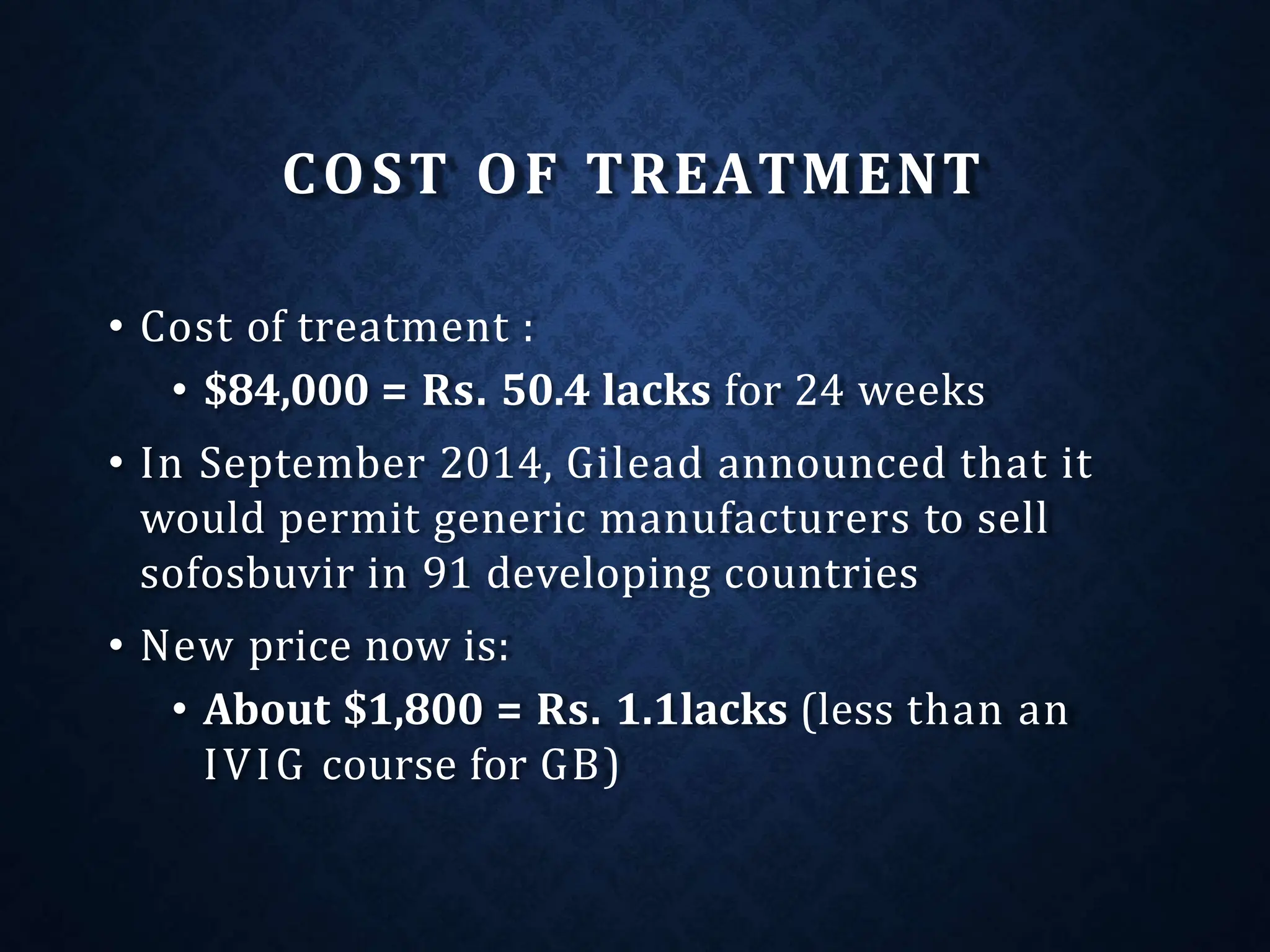 COST OF TREATMENT
• Cost of treatment :
• $84,000 = Rs. 50.4 lacks for 24 weeks
• In September 2014, Gilead announced that it
would permit generic manufacturers to sell
sofosbuvir in 91 developing countries
• New price now is:
• About $1,800 = Rs. 1.1lacks (less than an
IVIG course for GB)
 