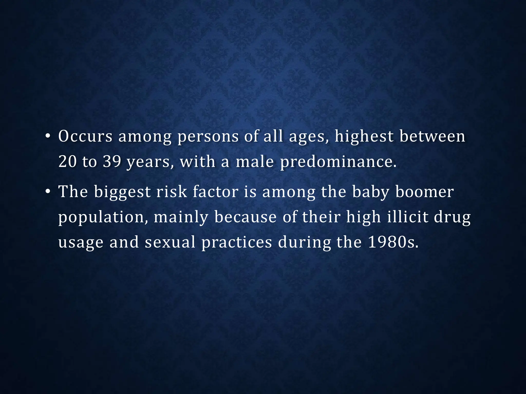 • Occurs among persons of all ages, highest between
20 to 39 years, with a male predominance.
• The biggest risk factor is among the baby boomer
population, mainly because of their high illicit drug
usage and sexual practices during the 1980s.
 
