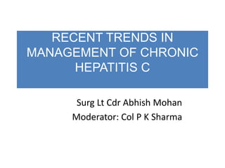 RECENT TRENDS IN
MANAGEMENT OF CHRONIC
HEPATITIS C
Surg Lt Cdr Abhish Mohan
Moderator: Col P K Sharma
 