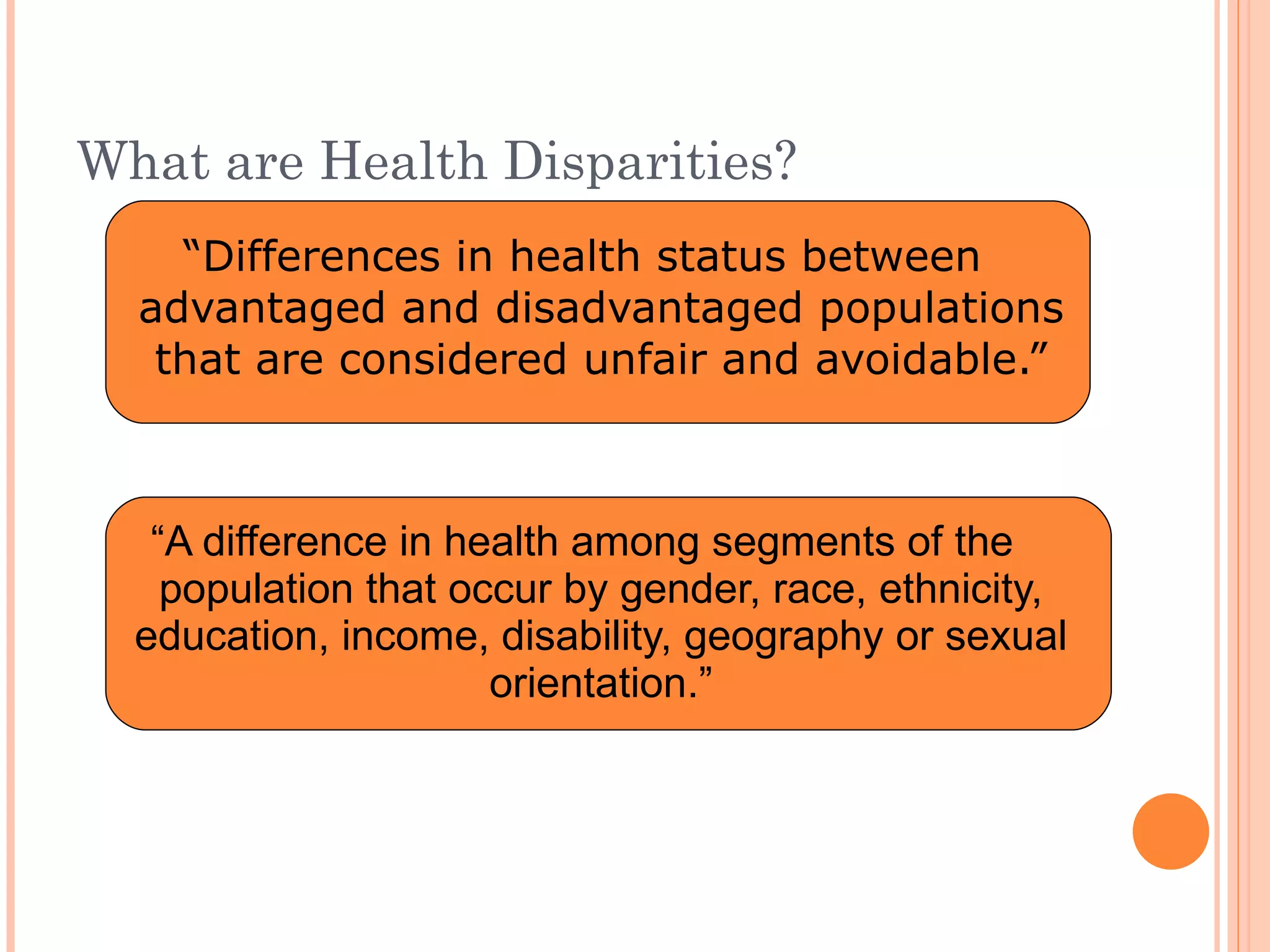 What are Health Disparities? “ Differences in health status between advantaged and disadvantaged populations that are considered unfair and avoidable.” “ A difference in health among segments of the population that occur by gender, race, ethnicity, education, income, disability, geography or sexual orientation.” 