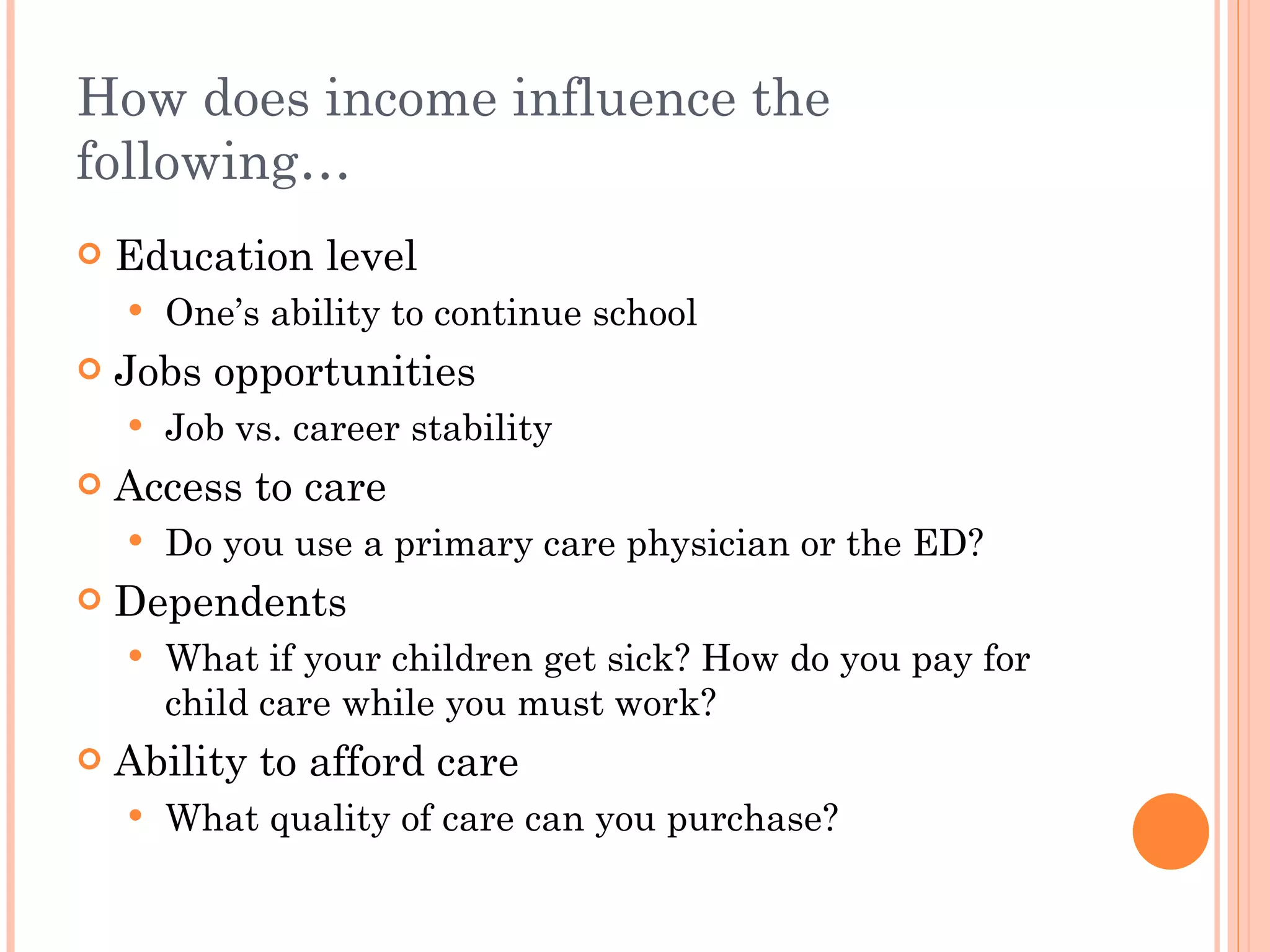 How does income influence the following… Education level One’s ability to continue school Jobs opportunities Job vs. career stability Access to care Do you use a primary care physician or the ED? Dependents What if your children get sick? How do you pay for child care while you must work? Ability to afford care What quality of care can you purchase? 