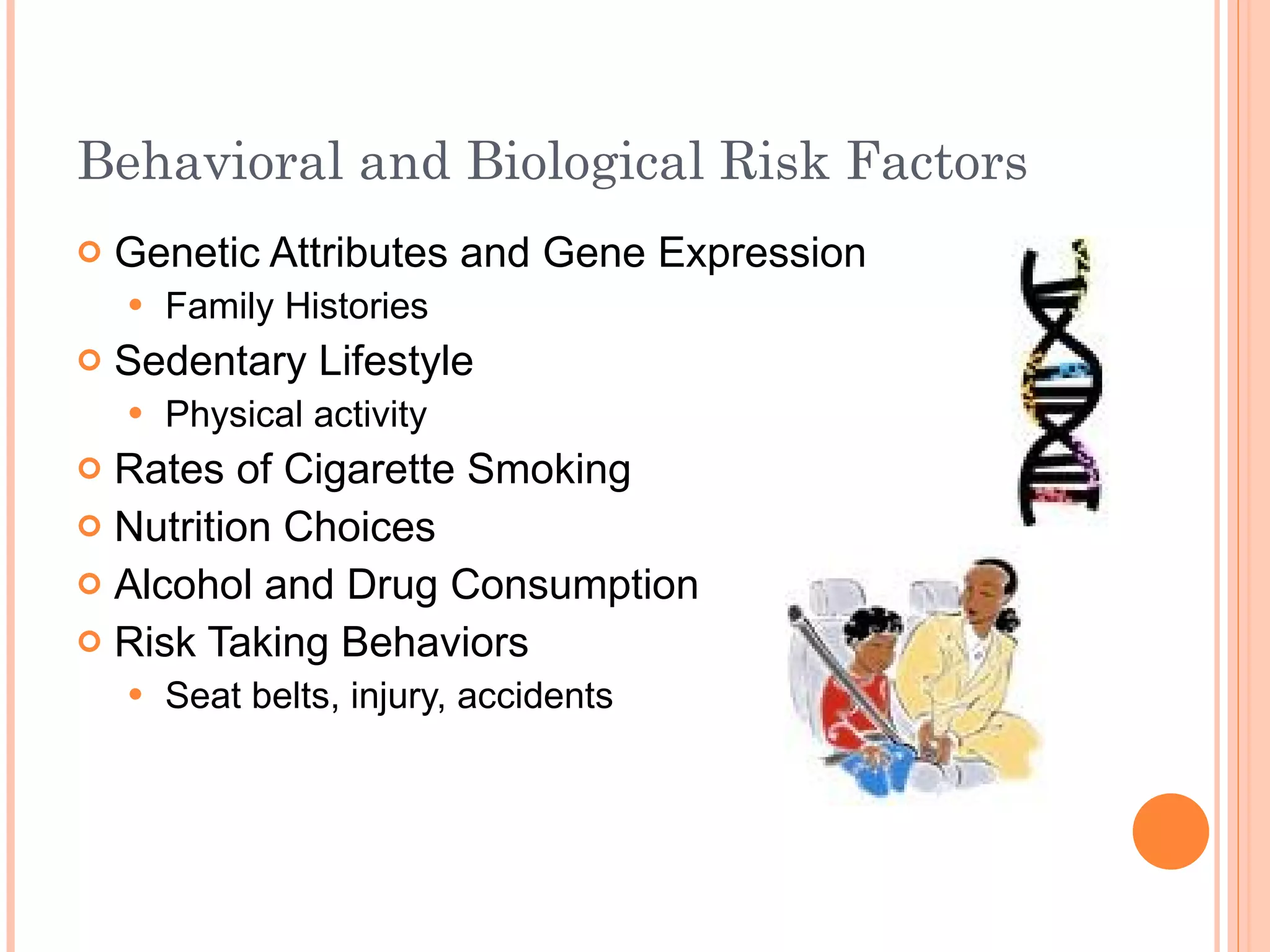 Behavioral and Biological Risk Factors  Genetic Attributes and Gene Expression Family Histories Sedentary Lifestyle Physical activity Rates of Cigarette Smoking Nutrition Choices  Alcohol and Drug Consumption Risk Taking Behaviors Seat belts, injury, accidents 