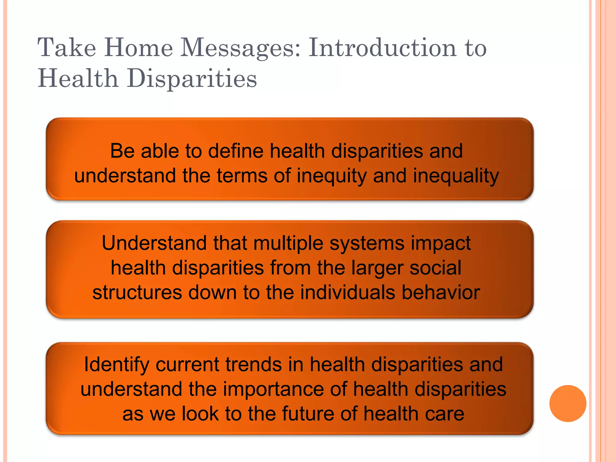 Take Home Messages: Introduction to Health Disparities Be able to define health disparities and understand the terms of inequity and inequality Understand that multiple systems impact health disparities from the larger social structures down to the individuals behavior Identify current trends in health disparities and understand the importance of health disparities as we look to the future of health care 
