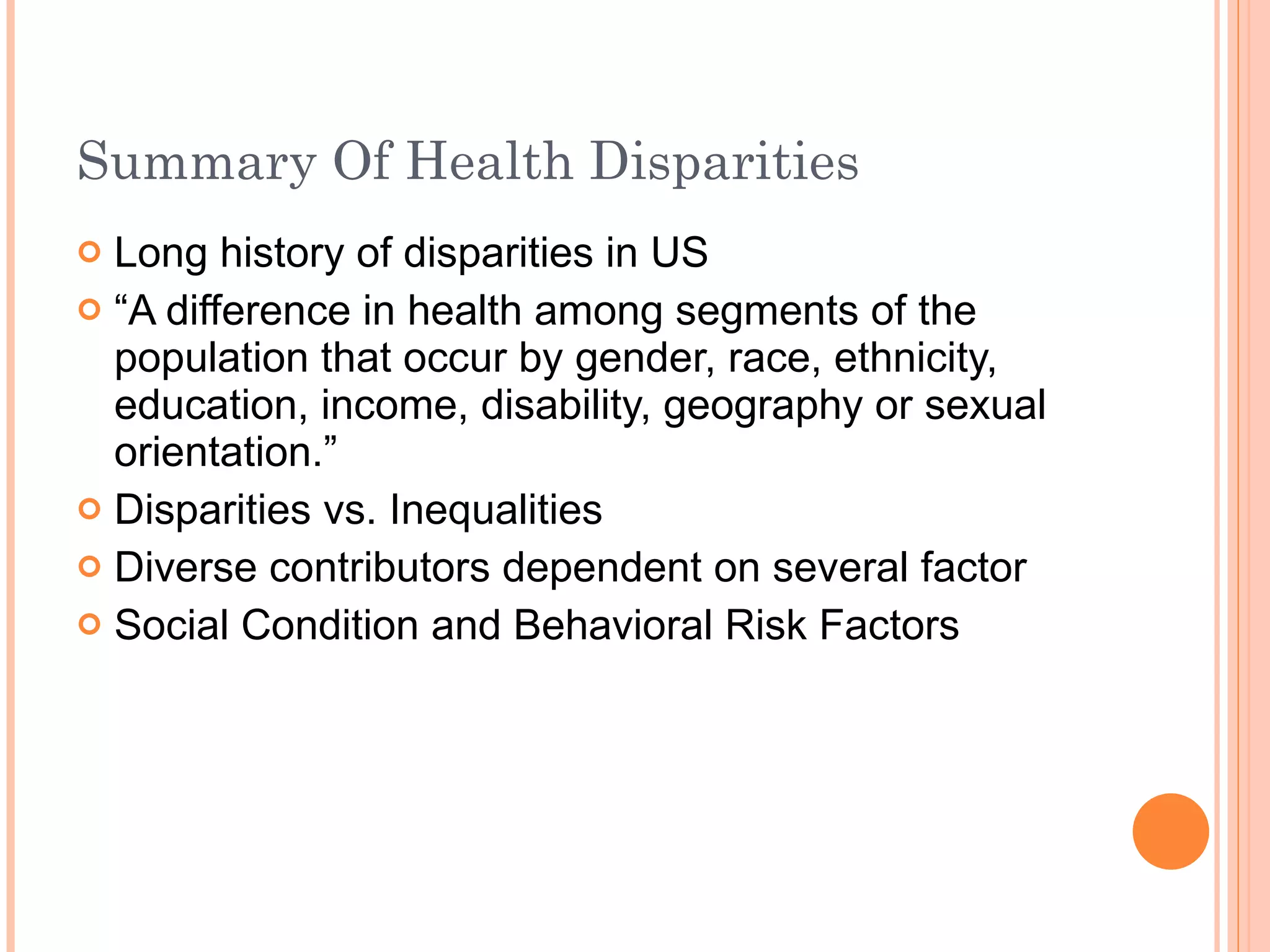 Summary Of Health Disparities Long history of disparities in US “ A difference in health among segments of the population that occur by gender, race, ethnicity, education, income, disability, geography or sexual orientation.” Disparities vs. Inequalities Diverse contributors dependent on several factor Social Condition and Behavioral Risk Factors 