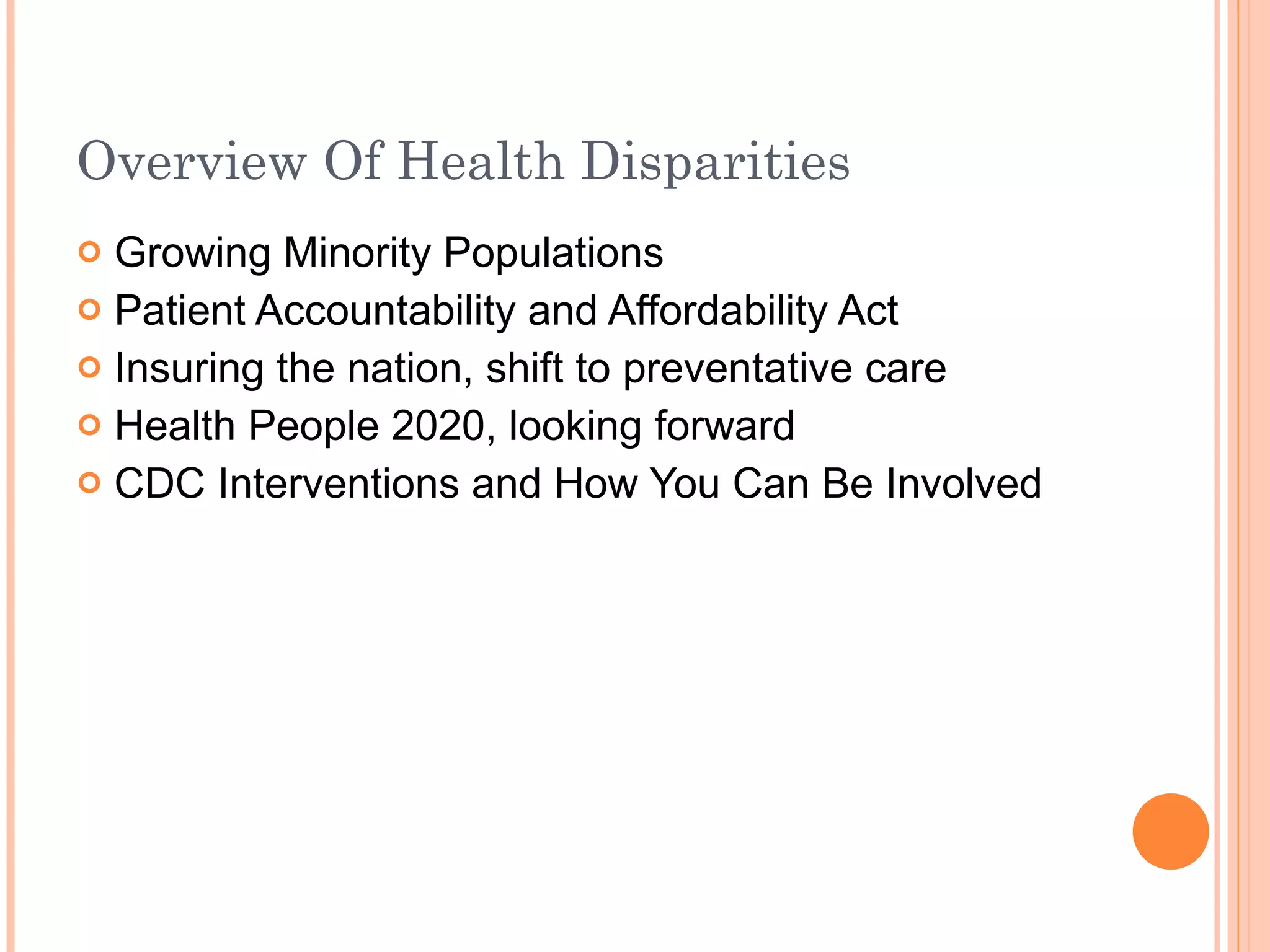 Overview Of Health Disparities Growing Minority Populations Patient Accountability and Affordability Act Insuring the nation, shift to preventative care Health People 2020, looking forward CDC Interventions and How You Can Be Involved 