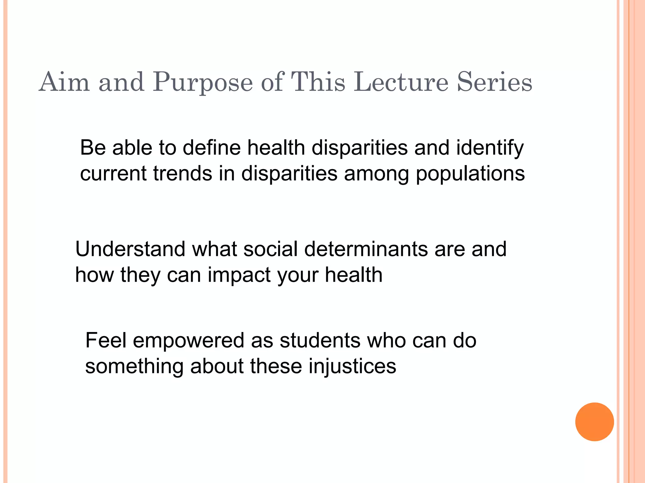 Aim and Purpose of This Lecture Series Be able to define health disparities and identify current trends in disparities among populations Understand what social determinants are and how they can impact your health Feel empowered as students who can do something about these injustices 