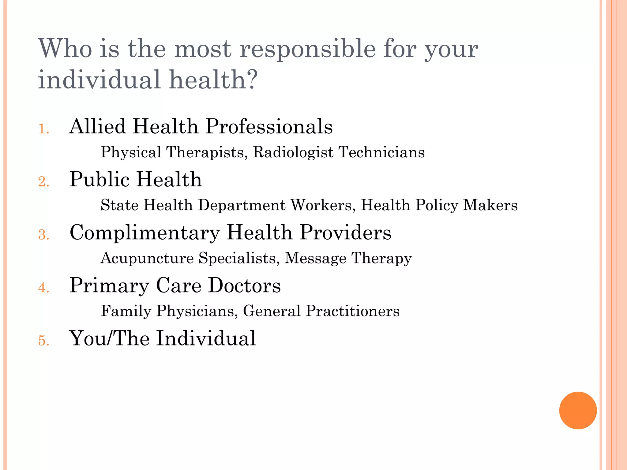 Who is the most responsible for your individual health? Allied Health Professionals Physical Therapists, Radiologist Technicians Public Health State Health Department Workers, Health Policy Makers  Complimentary Health Providers Acupuncture Specialists, Message Therapy Primary Care Doctors Family Physicians, General Practitioners You/The Individual 