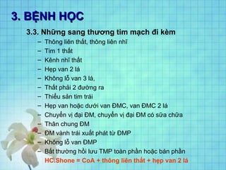3. BỆNH HỌC3. BỆNH HỌC
3.3. Những sang thương tim mạch đi kèm
– Thông liên thất, thông liên nhĩ
– Tim 1 thất
– Kênh nhĩ thất
– Hẹp van 2 lá
– Không lỗ van 3 lá,
– Thất phải 2 đường ra
– Thiểu sản tim trái
– Hẹp van hoặc dưới van ĐMC, van ĐMC 2 lá
– Chuyển vị đại ĐM, chuyển vị đại ĐM có sữa chữa
– Thân chung ĐM
– ĐM vành trái xuất phát từ ĐMP
– Không lỗ van ĐMP
– Bất thường hồi lưu TMP toàn phần hoặc bán phần
HC Shone = CoA + thông liên thất + hẹp van 2 lá
 