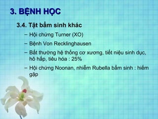 3. BỆNH HỌC3. BỆNH HỌC
3.4. Tật bẩm sinh khác
– Hội chứng Turner (XO)
– Bệnh Von Recklinghausen
– Bất thường hệ thống cơ xương, tiết niệu sinh dục,
hô hấp, tiêu hóa : 25%
– Hội chứng Noonan, nhiễm Rubella bẩm sinh : hiếm
gặp
 